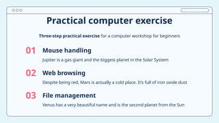 01 Mouse handling
02
03
Jupiter is a gas giant and the biggest planet in the Solar System
Web browsing
Venus has a very beautiful name and is the second planet from the Sun
File management
Practical computer exercise
Three-step practical exercise for a computer workshop for beginners
Despite being red, Mars is actually a cold place. It’s full of iron oxide dust
 