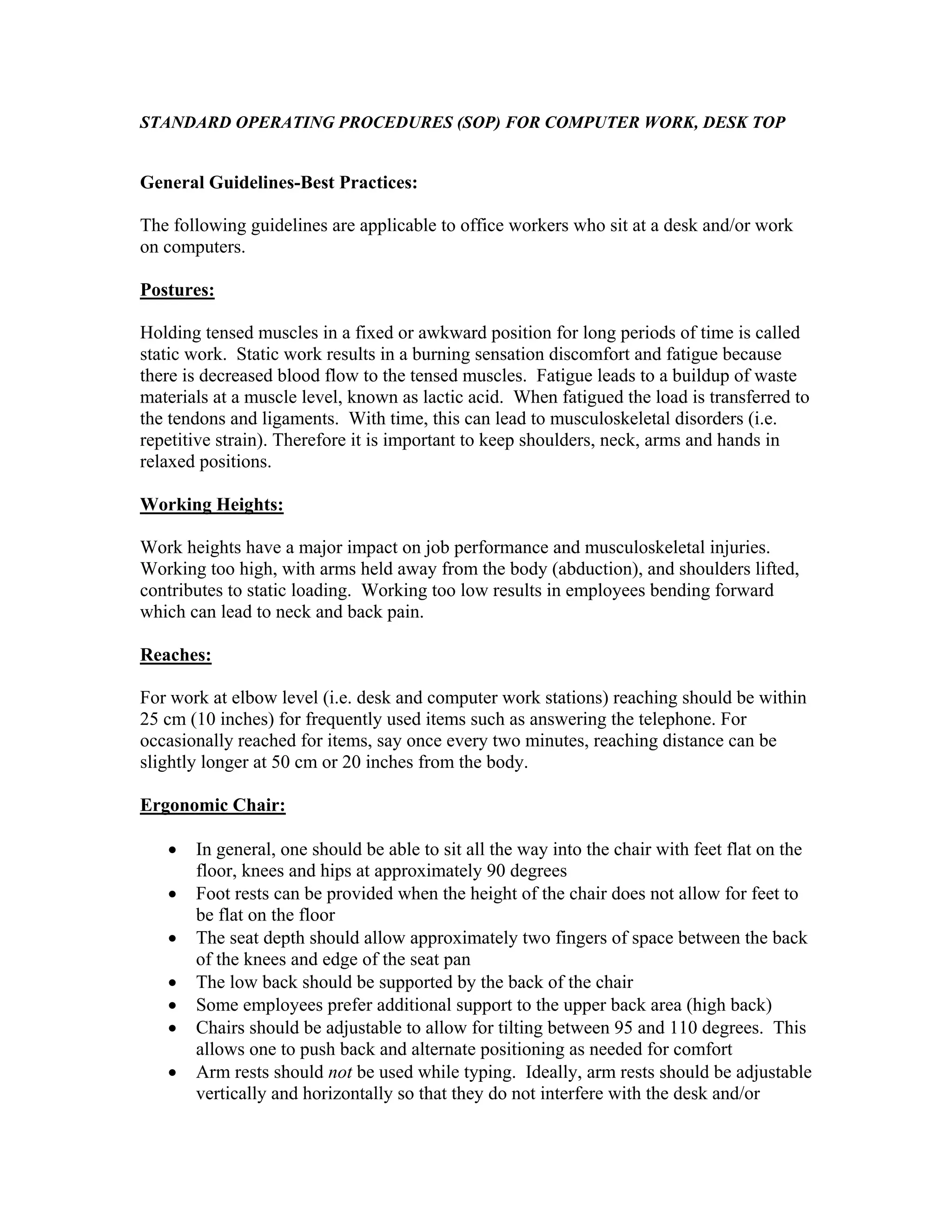 STANDARD OPERATING PROCEDURES (SOP) FOR COMPUTER WORK, DESK TOP

General Guidelines-Best Practices:
The following guidelines are applicable to office workers who sit at a desk and/or work
on computers.
Postures:
Holding tensed muscles in a fixed or awkward position for long periods of time is called
static work. Static work results in a burning sensation discomfort and fatigue because
there is decreased blood flow to the tensed muscles. Fatigue leads to a buildup of waste
materials at a muscle level, known as lactic acid. When fatigued the load is transferred to
the tendons and ligaments. With time, this can lead to musculoskeletal disorders (i.e.
repetitive strain). Therefore it is important to keep shoulders, neck, arms and hands in
relaxed positions.
Working Heights:
Work heights have a major impact on job performance and musculoskeletal injuries.
Working too high, with arms held away from the body (abduction), and shoulders lifted,
contributes to static loading. Working too low results in employees bending forward
which can lead to neck and back pain.
Reaches:
For work at elbow level (i.e. desk and computer work stations) reaching should be within
25 cm (10 inches) for frequently used items such as answering the telephone. For
occasionally reached for items, say once every two minutes, reaching distance can be
slightly longer at 50 cm or 20 inches from the body.
Ergonomic Chair:
•
•
•
•
•
•
•

In general, one should be able to sit all the way into the chair with feet flat on the
floor, knees and hips at approximately 90 degrees
Foot rests can be provided when the height of the chair does not allow for feet to
be flat on the floor
The seat depth should allow approximately two fingers of space between the back
of the knees and edge of the seat pan
The low back should be supported by the back of the chair
Some employees prefer additional support to the upper back area (high back)
Chairs should be adjustable to allow for tilting between 95 and 110 degrees. This
allows one to push back and alternate positioning as needed for comfort
Arm rests should not be used while typing. Ideally, arm rests should be adjustable
vertically and horizontally so that they do not interfere with the desk and/or

 