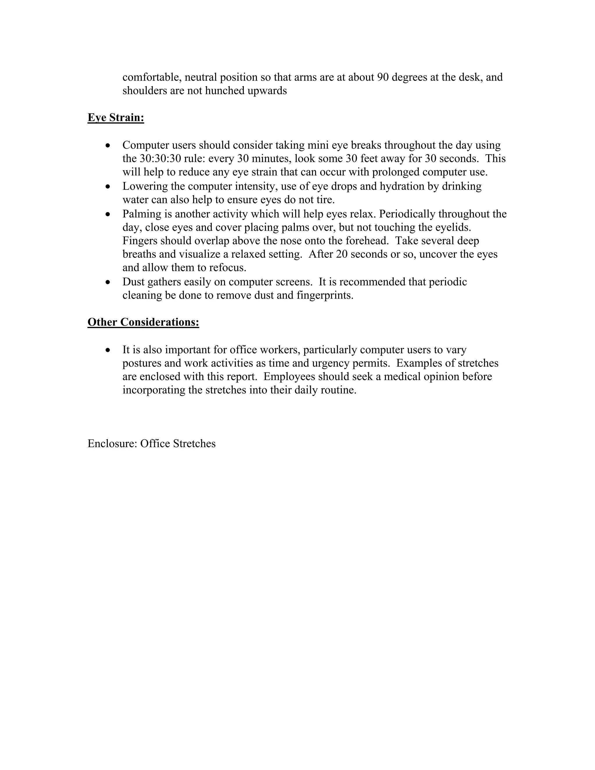 comfortable, neutral position so that arms are at about 90 degrees at the desk, and
shoulders are not hunched upwards
Eye Strain:
•
•
•

•

Computer users should consider taking mini eye breaks throughout the day using
the 30:30:30 rule: every 30 minutes, look some 30 feet away for 30 seconds. This
will help to reduce any eye strain that can occur with prolonged computer use.
Lowering the computer intensity, use of eye drops and hydration by drinking
water can also help to ensure eyes do not tire.
Palming is another activity which will help eyes relax. Periodically throughout the
day, close eyes and cover placing palms over, but not touching the eyelids.
Fingers should overlap above the nose onto the forehead. Take several deep
breaths and visualize a relaxed setting. After 20 seconds or so, uncover the eyes
and allow them to refocus.
Dust gathers easily on computer screens. It is recommended that periodic
cleaning be done to remove dust and fingerprints.

Other Considerations:
•

It is also important for office workers, particularly computer users to vary
postures and work activities as time and urgency permits. Examples of stretches
are enclosed with this report. Employees should seek a medical opinion before
incorporating the stretches into their daily routine.

Enclosure: Office Stretches

 