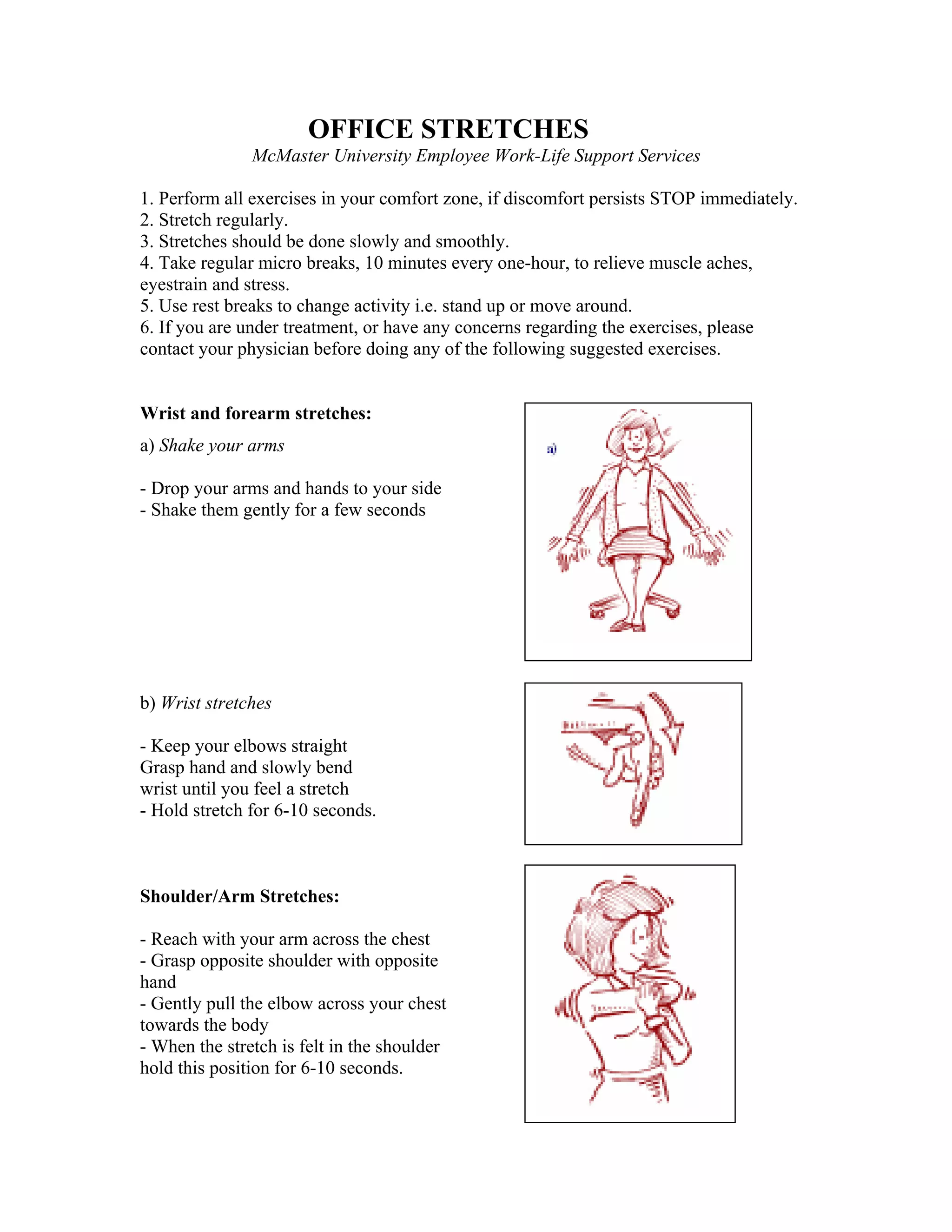OFFICE STRETCHES
McMaster University Employee Work-Life Support Services
1. Perform all exercises in your comfort zone, if discomfort persists STOP immediately.
2. Stretch regularly.
3. Stretches should be done slowly and smoothly.
4. Take regular micro breaks, 10 minutes every one-hour, to relieve muscle aches,
eyestrain and stress.
5. Use rest breaks to change activity i.e. stand up or move around.
6. If you are under treatment, or have any concerns regarding the exercises, please
contact your physician before doing any of the following suggested exercises.

Wrist and forearm stretches:
a) Shake your arms
- Drop your arms and hands to your side
- Shake them gently for a few seconds

b) Wrist stretches
- Keep your elbows straight
Grasp hand and slowly bend
wrist until you feel a stretch
- Hold stretch for 6-10 seconds.

Shoulder/Arm Stretches:
- Reach with your arm across the chest
- Grasp opposite shoulder with opposite
hand
- Gently pull the elbow across your chest
towards the body
- When the stretch is felt in the shoulder
hold this position for 6-10 seconds.

 