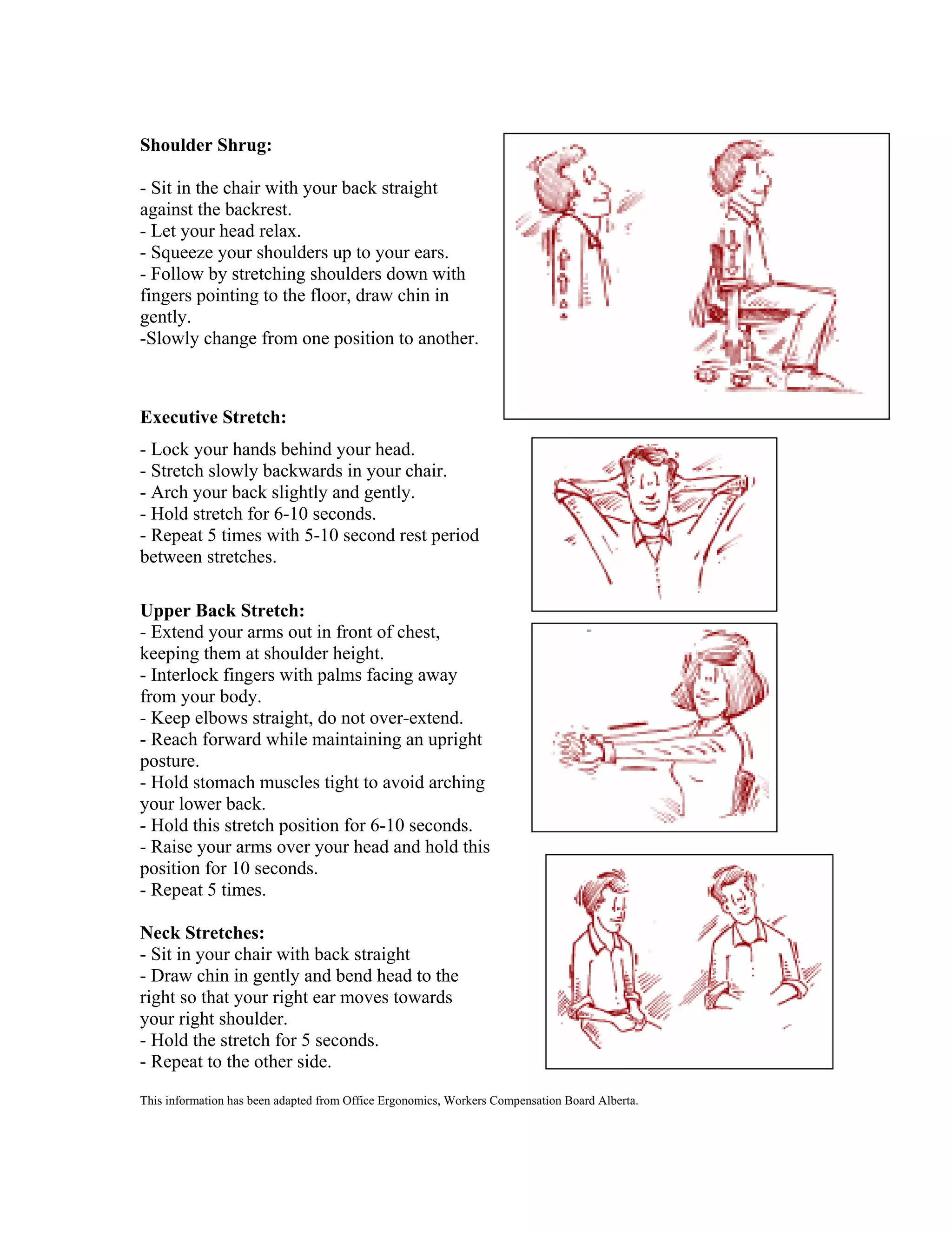 Shoulder Shrug:
- Sit in the chair with your back straight
against the backrest.
- Let your head relax.
- Squeeze your shoulders up to your ears.
- Follow by stretching shoulders down with
fingers pointing to the floor, draw chin in
gently.
-Slowly change from one position to another.

Executive Stretch:
- Lock your hands behind your head.
- Stretch slowly backwards in your chair.
- Arch your back slightly and gently.
- Hold stretch for 6-10 seconds.
- Repeat 5 times with 5-10 second rest period
between stretches.
Upper Back Stretch:
- Extend your arms out in front of chest,
keeping them at shoulder height.
- Interlock fingers with palms facing away
from your body.
- Keep elbows straight, do not over-extend.
- Reach forward while maintaining an upright
posture.
- Hold stomach muscles tight to avoid arching
your lower back.
- Hold this stretch position for 6-10 seconds.
- Raise your arms over your head and hold this
position for 10 seconds.
- Repeat 5 times.
Neck Stretches:
- Sit in your chair with back straight
- Draw chin in gently and bend head to the
right so that your right ear moves towards
your right shoulder.
- Hold the stretch for 5 seconds.
- Repeat to the other side.
This information has been adapted from Office Ergonomics, Workers Compensation Board Alberta.

 