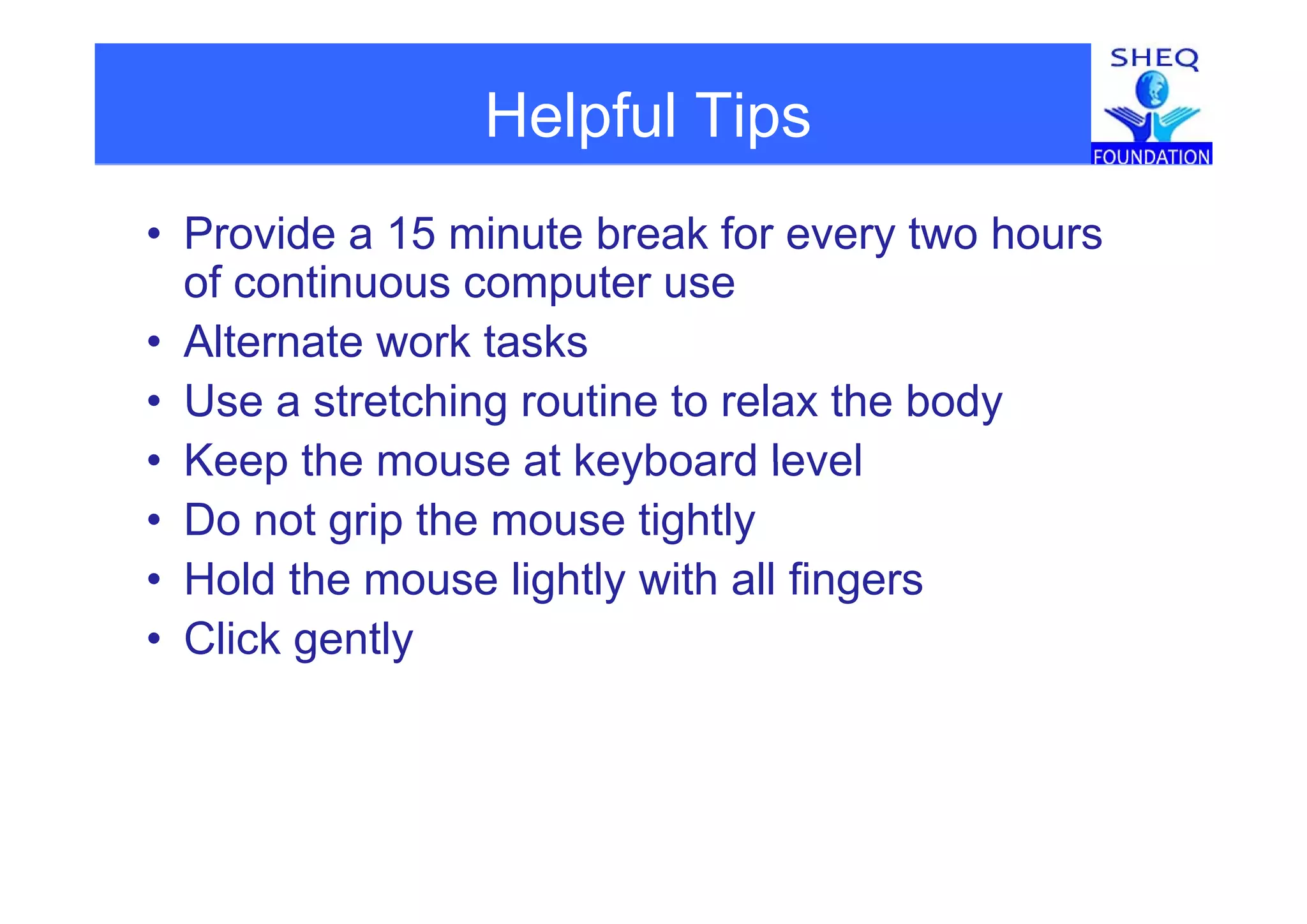 Helpful Tipsp p
• Provide a 15 minute break for every two hoursy
of continuous computer use
• Alternate work taskste ate o tas s
• Use a stretching routine to relax the body
• Keep the mouse at keyboard level• Keep the mouse at keyboard level
• Do not grip the mouse tightly
H ld th li htl ith ll fi• Hold the mouse lightly with all fingers
• Click gently
 