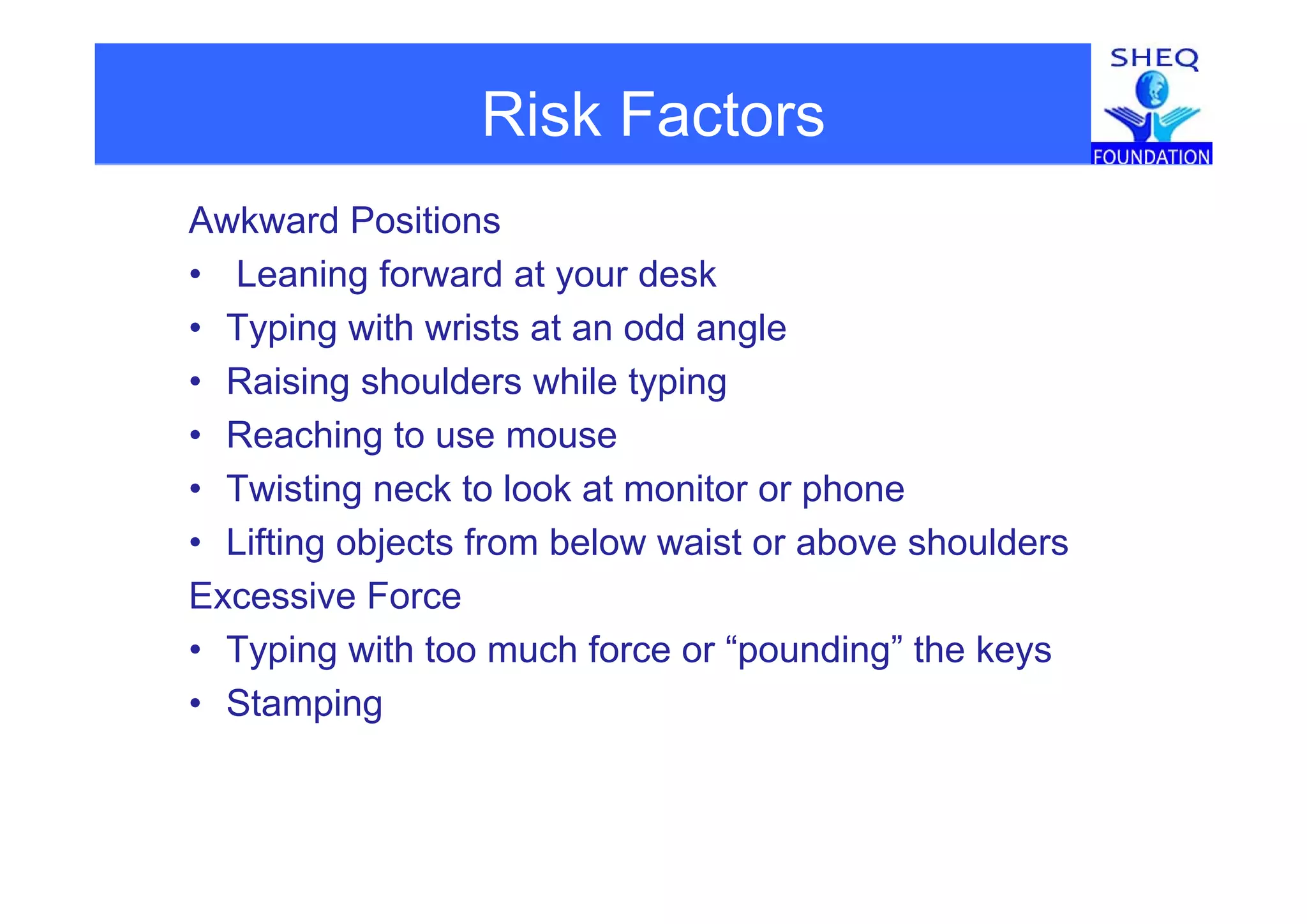 Risk Factors
Awkward Positions
• Leaning forward at your desk
• Typing with wrists at an odd angle
• Raising shoulders while typing
• Reaching to use mouse
• Twisting neck to look at monitor or phone
• Lifting objects from below waist or above shoulders
Excessive Force
• Typing with too much force or “pounding” the keys
• Stamping
 