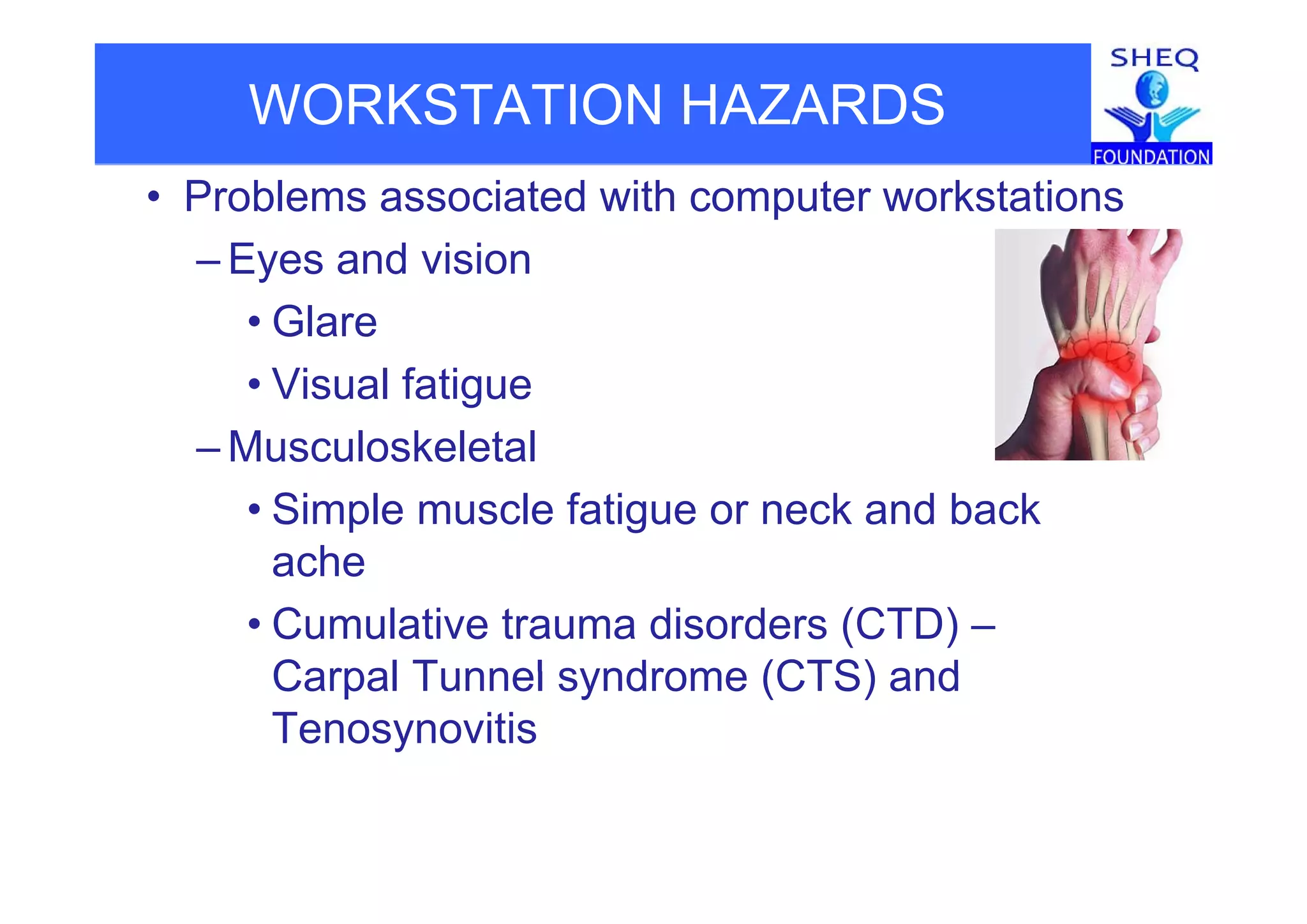 WORKSTATION HAZARDS
• Problems associated with computer workstations
Eyes and vision– Eyes and vision
• Glare
• Visual fatigue
– Musculoskeletaluscu os e e a
• Simple muscle fatigue or neck and back
acheache
• Cumulative trauma disorders (CTD) –
Carpal Tunnel syndrome (CTS) andCarpal Tunnel syndrome (CTS) and
Tenosynovitis
 