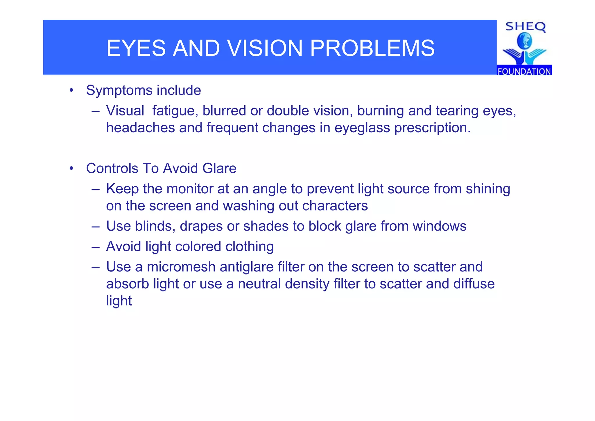 EYES AND VISION PROBLEMS
• Symptoms include
– Visual fatigue, blurred or double vision, burning and tearing eyes,Visual fatigue, blurred or double vision, burning and tearing eyes,
headaches and frequent changes in eyeglass prescription.
• Controls To Avoid Glare
– Keep the monitor at an angle to prevent light source from shining
on the screen and washing out characterso t e sc ee a d as g out c a acte s
– Use blinds, drapes or shades to block glare from windows
– Avoid light colored clothing
– Use a micromesh antiglare filter on the screen to scatter and
absorb light or use a neutral density filter to scatter and diffuse
lightg
 