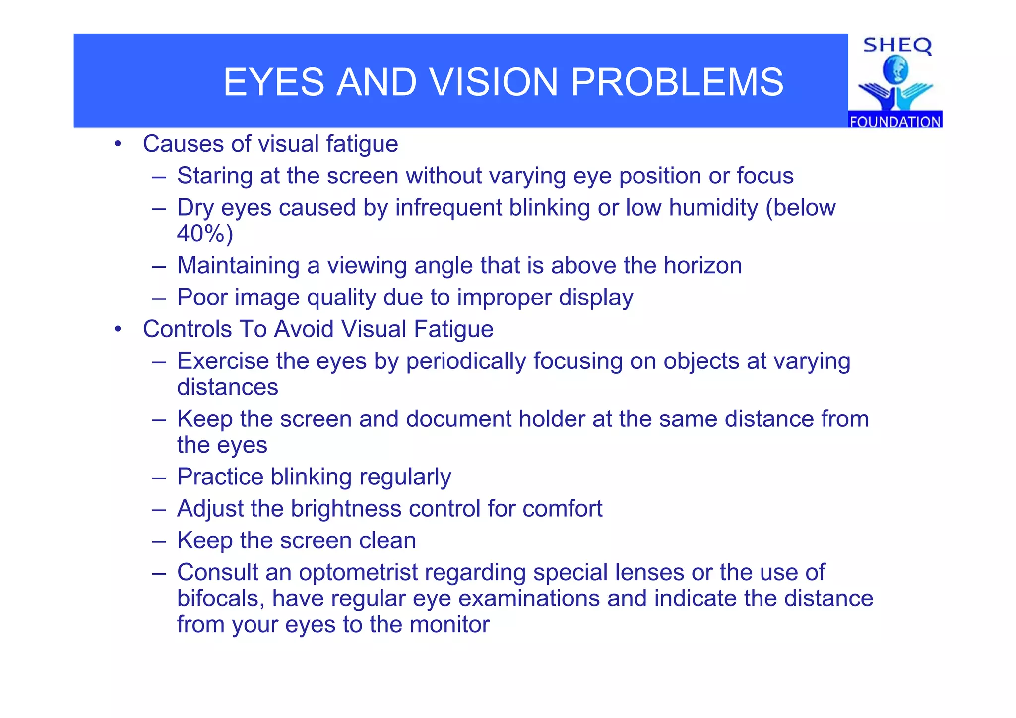 EYES AND VISION PROBLEMS
• Causes of visual fatigue
– Staring at the screen without varying eye position or focus
– Dry eyes caused by infrequent blinking or low humidity (below
40%)
– Maintaining a viewing angle that is above the horizong g g
– Poor image quality due to improper display
• Controls To Avoid Visual Fatigue
Exercise the eyes by periodically focusing on objects at varying– Exercise the eyes by periodically focusing on objects at varying
distances
– Keep the screen and document holder at the same distance from
the e esthe eyes
– Practice blinking regularly
– Adjust the brightness control for comfort
– Keep the screen clean
– Consult an optometrist regarding special lenses or the use of
bifocals have regular eye examinations and indicate the distancebifocals, have regular eye examinations and indicate the distance
from your eyes to the monitor
 
