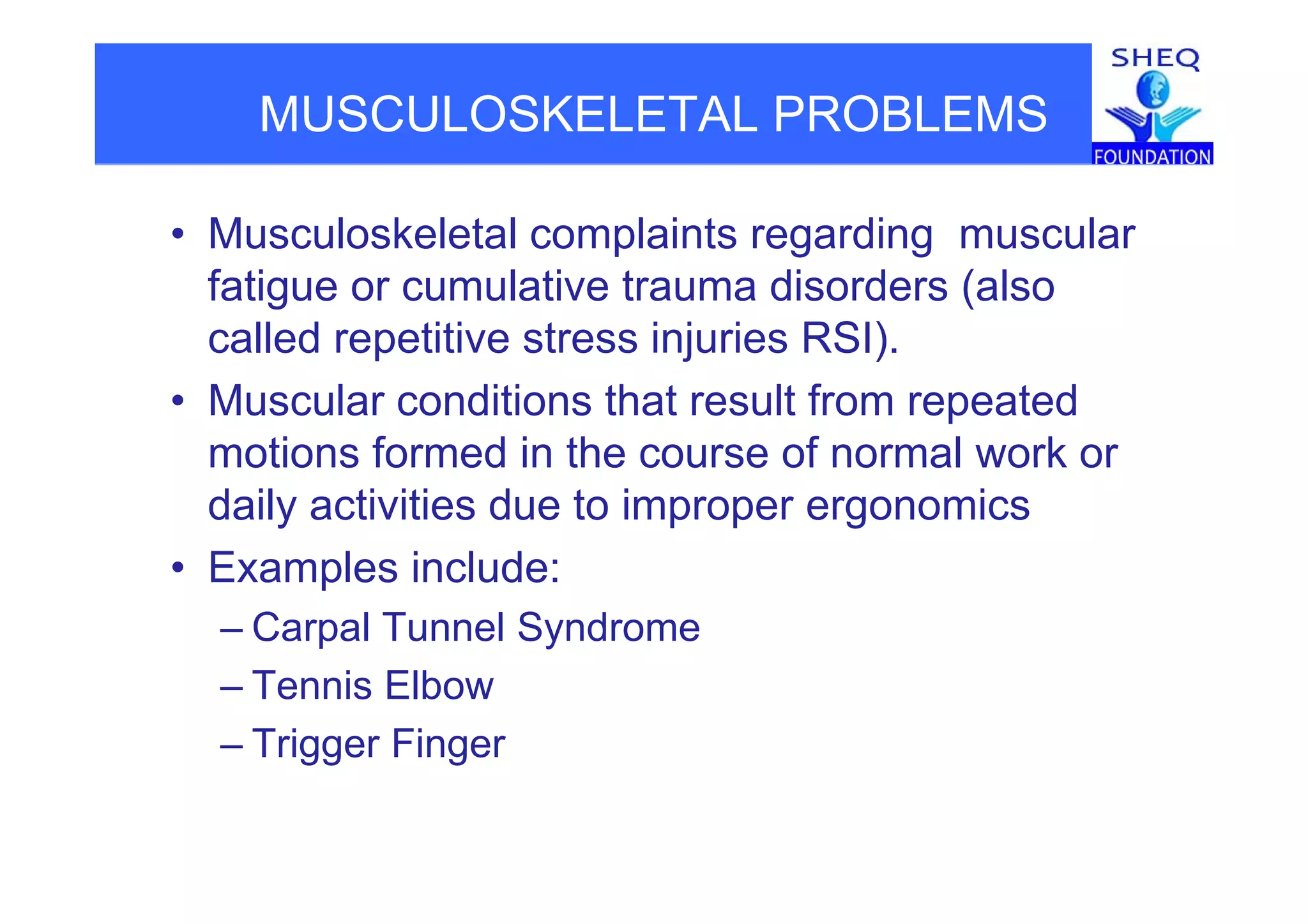 MUSCULOSKELETAL PROBLEMS
• Musculoskeletal complaints regarding muscularp g g
fatigue or cumulative trauma disorders (also
called repetitive stress injuries RSI).p j )
• Muscular conditions that result from repeated
motions formed in the course of normal work ormotions formed in the course of normal work or
daily activities due to improper ergonomics
• Examples include:• Examples include:
– Carpal Tunnel Syndrome
T i Elb– Tennis Elbow
– Trigger Finger
 