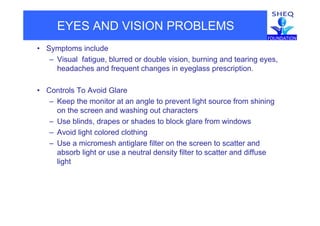EYES AND VISION PROBLEMS
• Symptoms include
– Visual fatigue, blurred or double vision, burning and tearing eyes,Visual fatigue, blurred or double vision, burning and tearing eyes,
headaches and frequent changes in eyeglass prescription.
• Controls To Avoid Glare
– Keep the monitor at an angle to prevent light source from shining
on the screen and washing out characterso t e sc ee a d as g out c a acte s
– Use blinds, drapes or shades to block glare from windows
– Avoid light colored clothing
– Use a micromesh antiglare filter on the screen to scatter and
absorb light or use a neutral density filter to scatter and diffuse
lightg
 
