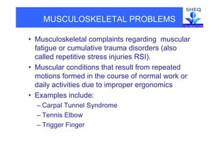 MUSCULOSKELETAL PROBLEMS
• Musculoskeletal complaints regarding muscularp g g
fatigue or cumulative trauma disorders (also
called repetitive stress injuries RSI).p j )
• Muscular conditions that result from repeated
motions formed in the course of normal work ormotions formed in the course of normal work or
daily activities due to improper ergonomics
• Examples include:• Examples include:
– Carpal Tunnel Syndrome
T i Elb– Tennis Elbow
– Trigger Finger
 