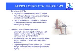 MUSCULOSKELETAL PROBLEMS
• Symptoms of CTDs:
– Tingling or numbness in the hands or fingers
– Pain in fingers, hands, wrists, or even shooting
up into the arms or forearms
– Loss of strength or coordination in the hands
– Numbness or discomfort in the hands which
wakes you up at night
• Control of musculoskeletal problems
– Utilizing the ergonomic potential of your work
station Furniture unit design and properstation. Furniture, unit design and proper
technique often go hand-in-hand
– Administrative controls- proper computer set up,
monitor positioning rest breaks and projectmonitor positioning, rest breaks and project
assignment
– Engineering or ergonomic controls (i.e., furniture
d i t k t ti fi ti ddesign, computer workstation configuration and
layout).
 
