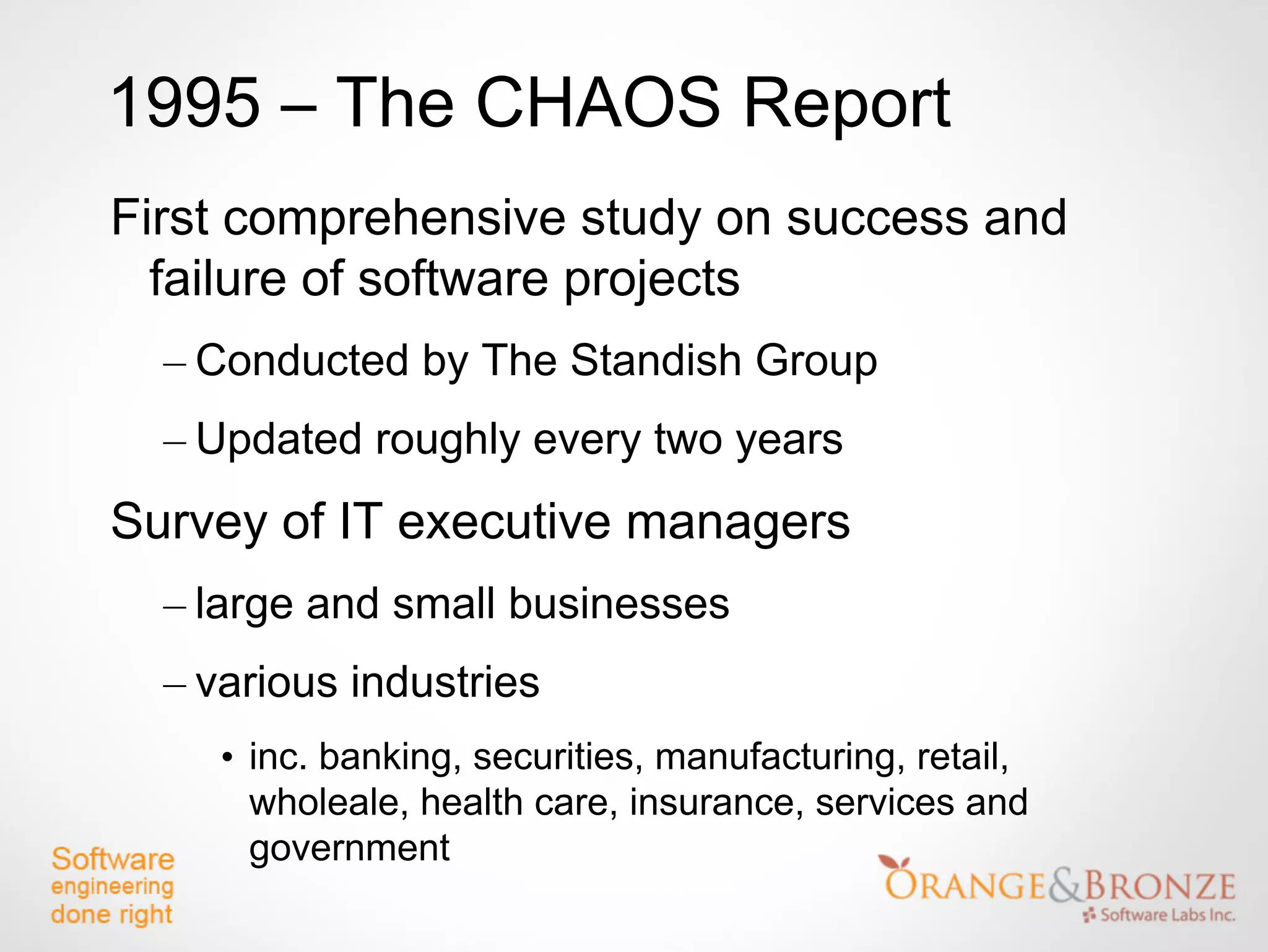 1995 – The CHAOS Report
First comprehensive study on success and
  failure of software projects
  – Conducted by The Standish Group
  – Updated roughly every two years
Survey of IT executive managers
  – large and small businesses
  – various industries
     • inc. banking, securities, manufacturing, retail,
       wholeale, health care, insurance, services and
       government
 