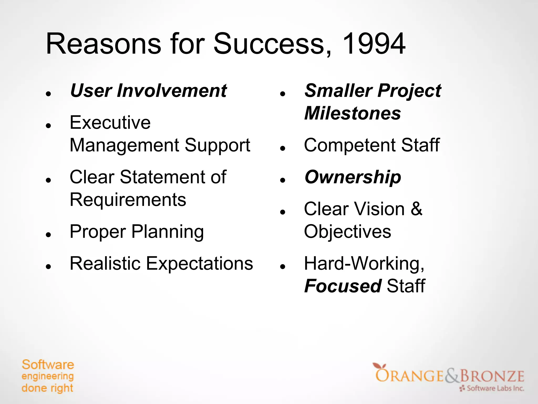 Reasons for Success, 1994
   User Involvement            Smaller Project
   Executive                    Milestones
    Management Support          Competent Staff
   Clear Statement of          Ownership
    Requirements                Clear Vision &
   Proper Planning              Objectives
   Realistic Expectations      Hard-Working,
                                 Focused Staff
 