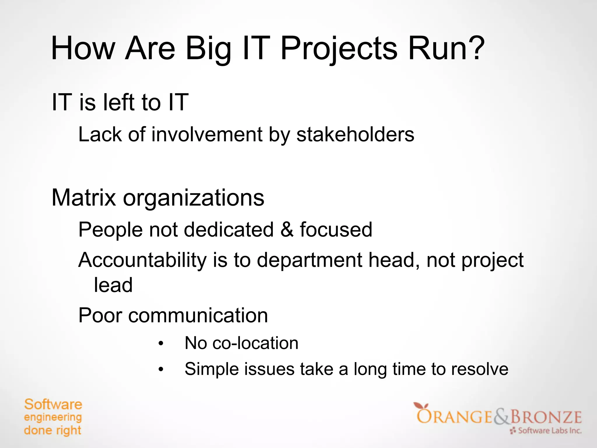 How Are Big IT Projects Run?
IT is left to IT
   Lack of involvement by stakeholders


Matrix organizations
   People not dedicated & focused
   Accountability is to department head, not project
    lead
   Poor communication
            •   No co-location
            •   Simple issues take a long time to resolve
 