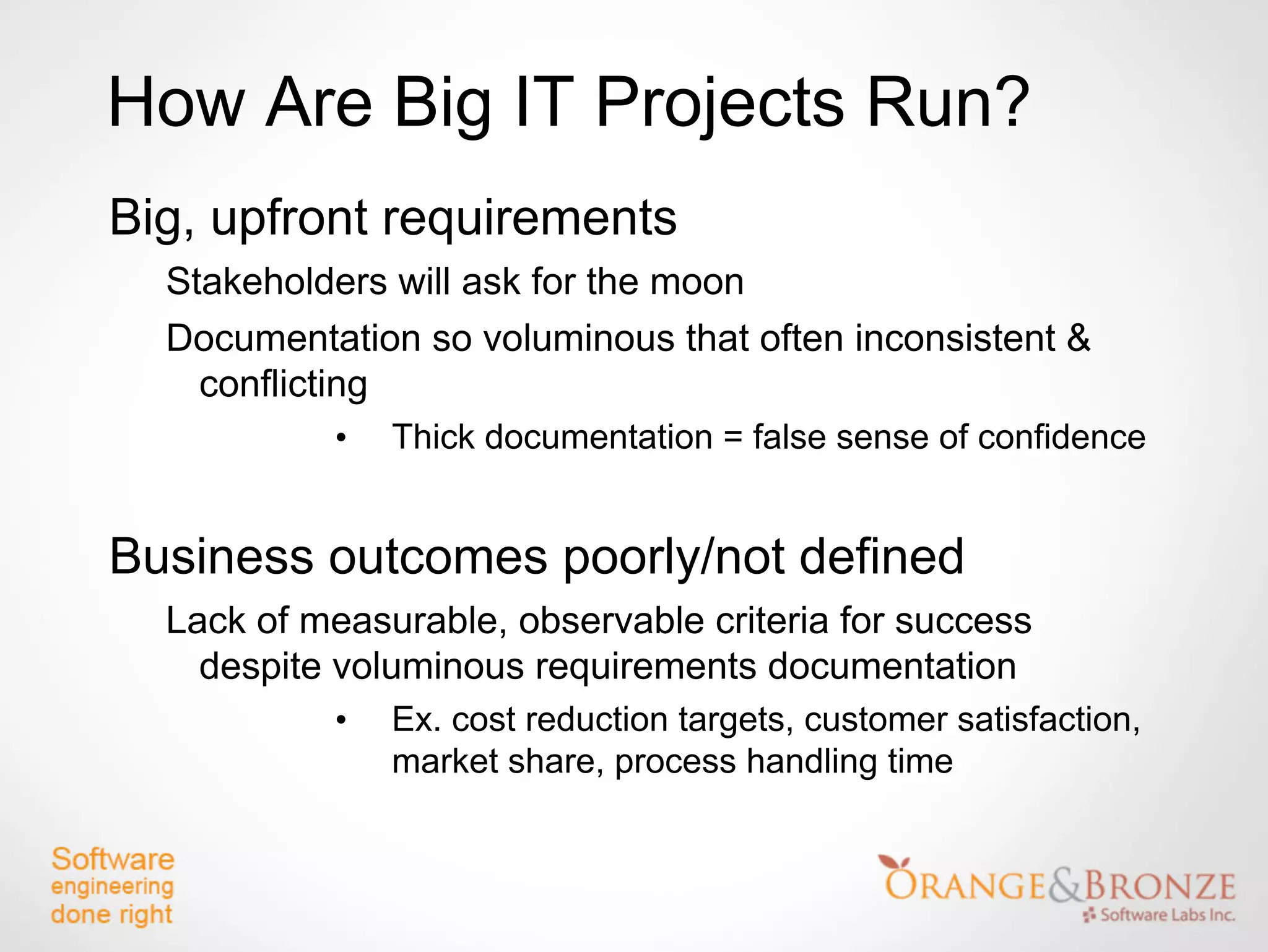 How Are Big IT Projects Run?
Big, upfront requirements
  Stakeholders will ask for the moon
  Documentation so voluminous that often inconsistent &
    conflicting
           •   Thick documentation = false sense of confidence


Business outcomes poorly/not defined
  Lack of measurable, observable criteria for success
    despite voluminous requirements documentation
           •   Ex. cost reduction targets, customer satisfaction,
               market share, process handling time
 