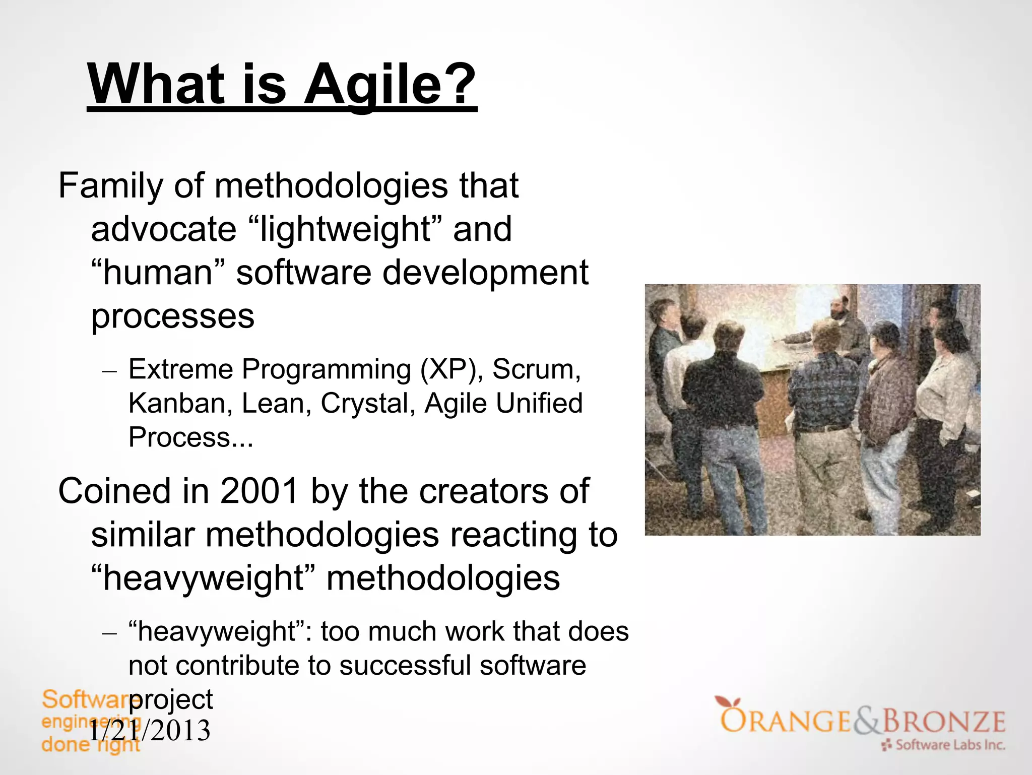 What is Agile?
Family of methodologies that
  advocate “lightweight” and
  “human” software development
  processes
  – Extreme Programming (XP), Scrum,
    Kanban, Lean, Crystal, Agile Unified
    Process...
Coined in 2001 by the creators of
 similar methodologies reacting to
 “heavyweight” methodologies
  – “heavyweight”: too much work that does
    not contribute to successful software
    project
 1/21/2013
 