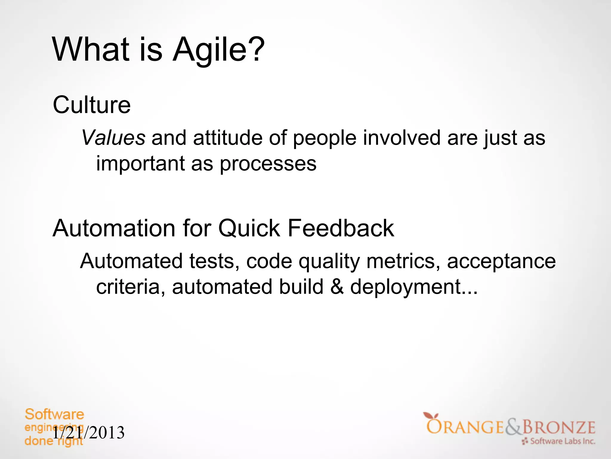 What is Agile?
Culture
   Values and attitude of people involved are just as
    important as processes


Automation for Quick Feedback
   Automated tests, code quality metrics, acceptance
    criteria, automated build & deployment...




1/21/2013
 