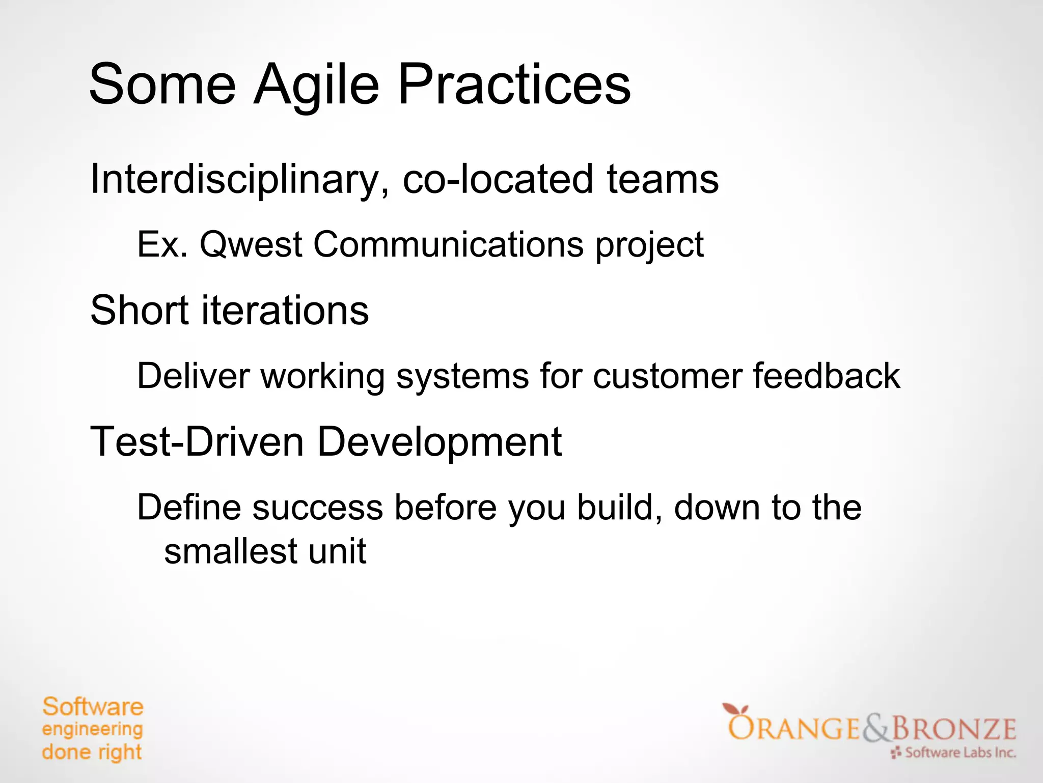 Some Agile Practices
Interdisciplinary, co-located teams
  Ex. Qwest Communications project
Short iterations
  Deliver working systems for customer feedback
Test-Driven Development
  Define success before you build, down to the
   smallest unit
 