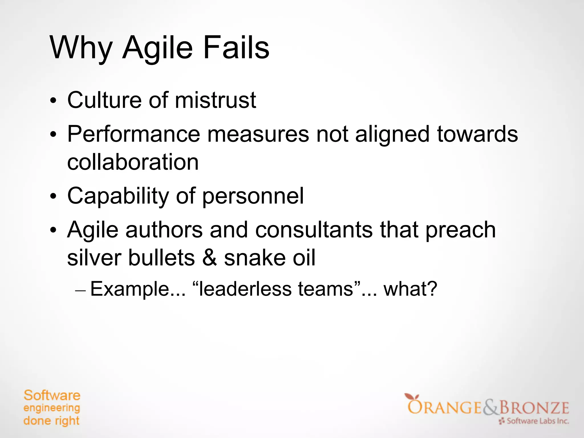 Why Agile Fails
• Culture of mistrust
• Performance measures not aligned towards
  collaboration
• Capability of personnel
• Agile authors and consultants that preach
  silver bullets & snake oil
  – Example... “leaderless teams”... what?
 