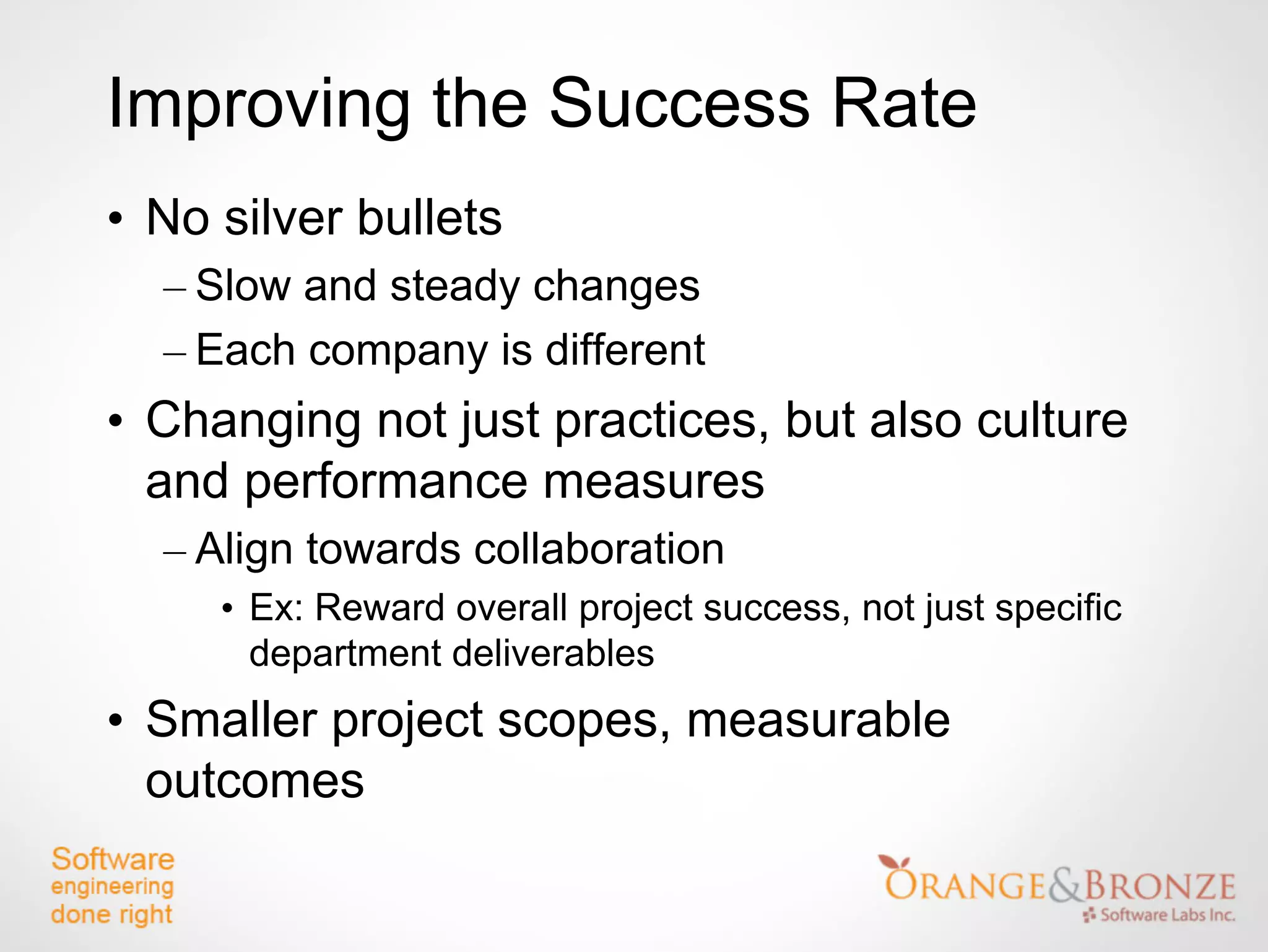 Improving the Success Rate
• No silver bullets
  – Slow and steady changes
  – Each company is different
• Changing not just practices, but also culture
  and performance measures
  – Align towards collaboration
     • Ex: Reward overall project success, not just specific
       department deliverables
• Smaller project scopes, measurable
  outcomes
 