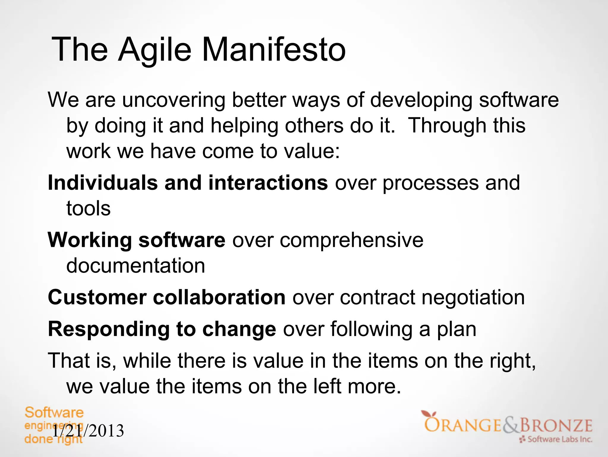 The Agile Manifesto
We are uncovering better ways of developing software
  by doing it and helping others do it. Through this
  work we have come to value:
Individuals and interactions over processes and
  tools
Working software over comprehensive
  documentation
Customer collaboration over contract negotiation
Responding to change over following a plan
That is, while there is value in the items on the right,
  we value the items on the left more.

1/21/2013
 