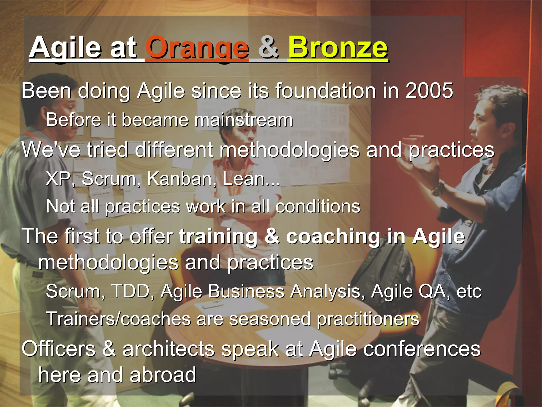 Agile at Orange & Bronze
Been doing Agile since its foundation in 2005
  Before it became mainstream
We've tried different methodologies and practices
  XP, Scrum, Kanban, Lean...
  Not all practices work in all conditions
The first to offer training & coaching in Agile
 methodologies and practices
  Scrum, TDD, Agile Business Analysis, Agile QA, etc
  Trainers/coaches are seasoned practitioners
Officers & architects speak at Agile conferences
 here and abroad
  1/21/2013
 