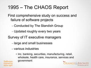 1995 – The CHAOS Report
First comprehensive study on success and
  failure of software projects
  – Conducted by The Standish Group
  – Updated roughly every two years
Survey of IT executive managers
  – large and small businesses
  – various industries
     • inc. banking, securities, manufacturing, retail,
       wholeale, health care, insurance, services and
       government
 
