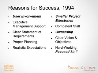 Reasons for Success, 1994
   User Involvement            Smaller Project
   Executive                    Milestones
    Management Support          Competent Staff
   Clear Statement of          Ownership
    Requirements                Clear Vision &
   Proper Planning              Objectives
   Realistic Expectations      Hard-Working,
                                 Focused Staff
 