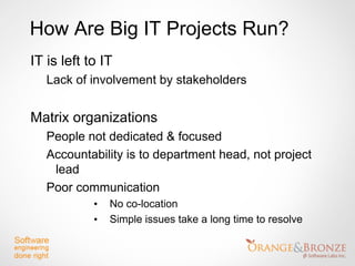 How Are Big IT Projects Run?
IT is left to IT
   Lack of involvement by stakeholders


Matrix organizations
   People not dedicated & focused
   Accountability is to department head, not project
    lead
   Poor communication
            •   No co-location
            •   Simple issues take a long time to resolve
 