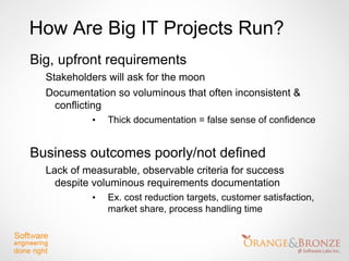 How Are Big IT Projects Run?
Big, upfront requirements
  Stakeholders will ask for the moon
  Documentation so voluminous that often inconsistent &
    conflicting
           •   Thick documentation = false sense of confidence


Business outcomes poorly/not defined
  Lack of measurable, observable criteria for success
    despite voluminous requirements documentation
           •   Ex. cost reduction targets, customer satisfaction,
               market share, process handling time
 