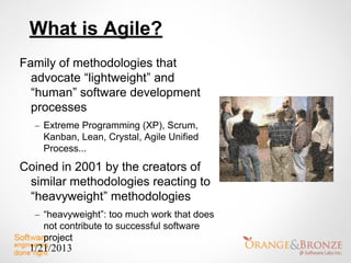 What is Agile?
Family of methodologies that
  advocate “lightweight” and
  “human” software development
  processes
  – Extreme Programming (XP), Scrum,
    Kanban, Lean, Crystal, Agile Unified
    Process...
Coined in 2001 by the creators of
 similar methodologies reacting to
 “heavyweight” methodologies
  – “heavyweight”: too much work that does
    not contribute to successful software
    project
 1/21/2013
 