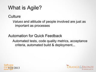 What is Agile?
Culture
   Values and attitude of people involved are just as
    important as processes


Automation for Quick Feedback
   Automated tests, code quality metrics, acceptance
    criteria, automated build & deployment...




1/21/2013
 
