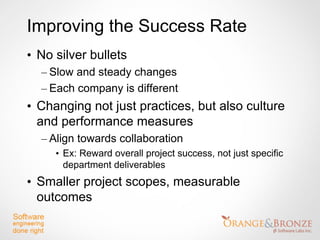 Improving the Success Rate
• No silver bullets
  – Slow and steady changes
  – Each company is different
• Changing not just practices, but also culture
  and performance measures
  – Align towards collaboration
     • Ex: Reward overall project success, not just specific
       department deliverables
• Smaller project scopes, measurable
  outcomes
 