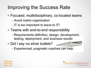 Improving the Success Rate
• Focused, multidisciplinary, co-located teams
  – Avoid matrix organization
  – IT is too important to leave to IT!
• Teams with end-to-end responsibility
  – Requirements definition, design, development,
    testing, deployment, and business results
• Did I say no silver bullets?
  – Experienced, pragmatic coaches can help
 