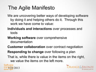 The Agile Manifesto
We are uncovering better ways of developing software
  by doing it and helping others do it. Through this
  work we have come to value:
Individuals and interactions over processes and
  tools
Working software over comprehensive
  documentation
Customer collaboration over contract negotiation
Responding to change over following a plan
That is, while there is value in the items on the right,
  we value the items on the left more.

1/21/2013
 