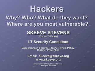 Hackers
Why? Who? What do they want?
Where are you most vulnerable?
SKEEVE STEVENS
[Former(?) Hacker]
I.T Security Consultant
Specialising in Security Theory, Trends, Policy,
Disaster Prevention
Email: skeeve@skeeve.org
www.skeeve.org
Copyright © 2002 by Skeeve Stevens
All Rights Reserved
 