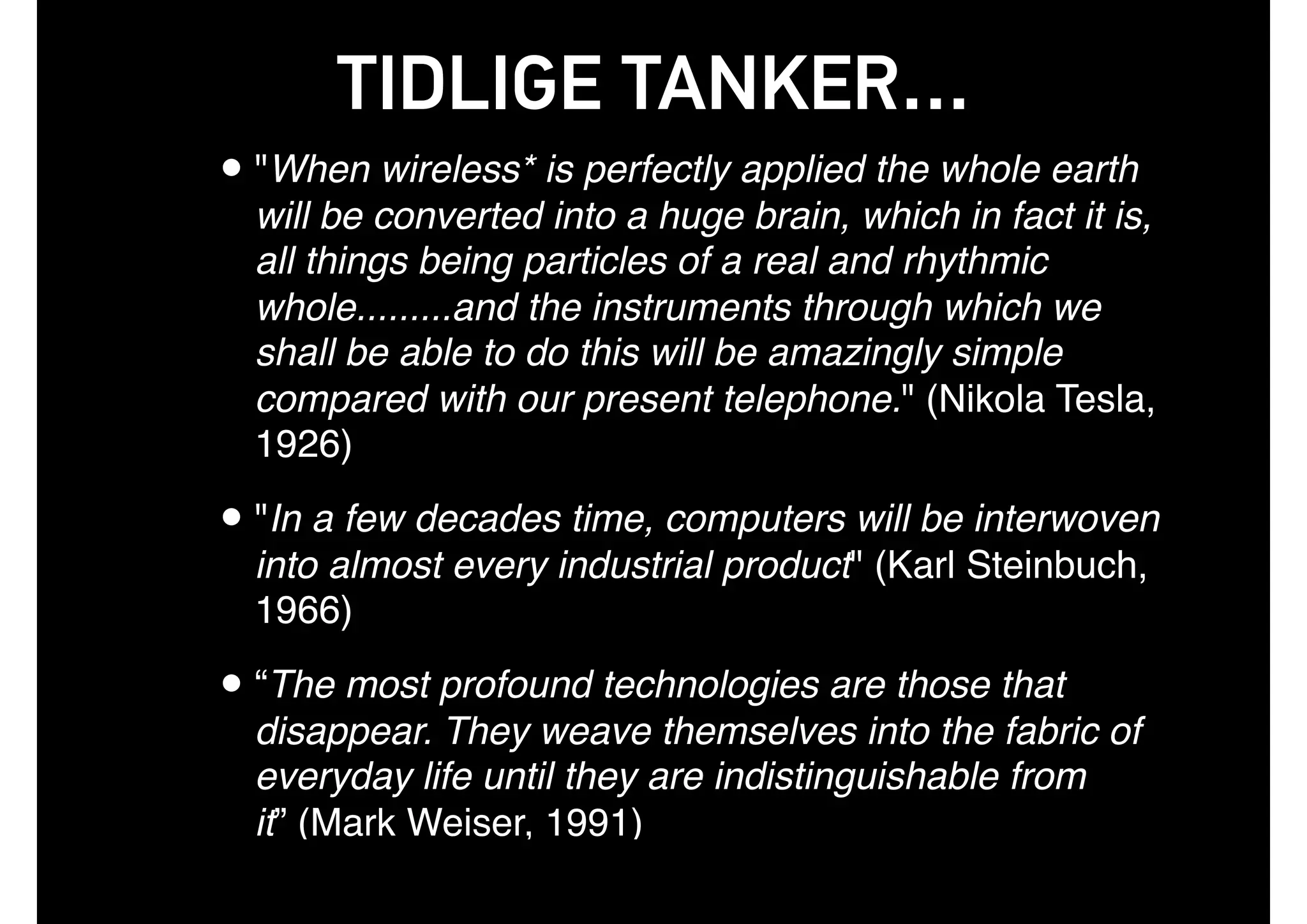 TIDLIGE TANKER…
•"When wireless* is perfectly applied the whole earth
will be converted into a huge brain, which in fact it is,
all things being particles of a real and rhythmic
whole.........and the instruments through which we
shall be able to do this will be amazingly simple
compared with our present telephone." (Nikola Tesla,
1926)
•"In a few decades time, computers will be interwoven
into almost every industrial product" (Karl Steinbuch,
1966)
•“The most profound technologies are those that
disappear. They weave themselves into the fabric of
everyday life until they are indistinguishable from
it” (Mark Weiser, 1991)
 