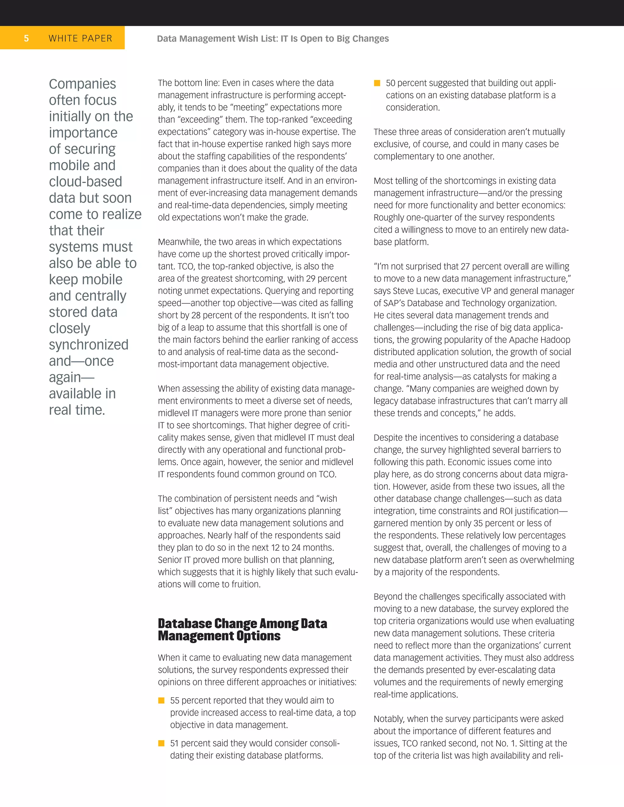 5   WHIT E PA P E R    Data Management Wish List: IT Is Open to Big Changes




    Companies          The bottom line: Even in cases where the data                 50 percent suggested that building out appli-
                       management infrastructure is performing accept-               cations on an existing database platform is a
    often focus        ably, it tends to be “meeting” expectations more              consideration.
    initially on the   than “exceeding” them. The top-ranked “exceeding
    importance         expectations” category was in-house expertise. The         These three areas of consideration aren’t mutually
                       fact that in-house expertise ranked high says more         exclusive, of course, and could in many cases be
    of securing        about the stafﬁng capabilities of the respondents’         complementary to one another.
    mobile and         companies than it does about the quality of the data
    cloud-based        management infrastructure itself. And in an environ-       Most telling of the shortcomings in existing data
                       ment of ever-increasing data management demands            management infrastructure—and/or the pressing
    data but soon      and real-time-data dependencies, simply meeting            need for more functionality and better economics:
    come to realize    old expectations won’t make the grade.                     Roughly one-quarter of the survey respondents
    that their                                                                    cited a willingness to move to an entirely new data-
                       Meanwhile, the two areas in which expectations             base platform.
    systems must       have come up the shortest proved critically impor-
    also be able to    tant. TCO, the top-ranked objective, is also the           “I’m not surprised that 27 percent overall are willing
    keep mobile        area of the greatest shortcoming, with 29 percent          to move to a new data management infrastructure,”
                       noting unmet expectations. Querying and reporting          says Steve Lucas, executive VP and general manager
    and centrally      speed—another top objective—was cited as falling           of SAP’s Database and Technology organization.
    stored data        short by 28 percent of the respondents. It isn’t too       He cites several data management trends and
    closely            big of a leap to assume that this shortfall is one of      challenges—including the rise of big data applica-
                       the main factors behind the earlier ranking of access      tions, the growing popularity of the Apache Hadoop
    synchronized       to and analysis of real-time data as the second-           distributed application solution, the growth of social
    and—once           most-important data management objective.                  media and other unstructured data and the need
    again—                                                                        for real-time analysis—as catalysts for making a
                       When assessing the ability of existing data manage-        change. “Many companies are weighed down by
    available in       ment environments to meet a diverse set of needs,          legacy database infrastructures that can’t marry all
    real time.         midlevel IT managers were more prone than senior           these trends and concepts,” he adds.
                       IT to see shortcomings. That higher degree of criti-
                       cality makes sense, given that midlevel IT must deal       Despite the incentives to considering a database
                       directly with any operational and functional prob-         change, the survey highlighted several barriers to
                       lems. Once again, however, the senior and midlevel         following this path. Economic issues come into
                       IT respondents found common ground on TCO.                 play here, as do strong concerns about data migra-
                                                                                  tion. However, aside from these two issues, all the
                       The combination of persistent needs and “wish              other database change challenges—such as data
                       list” objectives has many organizations planning           integration, time constraints and ROI justiﬁcation—
                       to evaluate new data management solutions and              garnered mention by only 35 percent or less of
                       approaches. Nearly half of the respondents said            the respondents. These relatively low percentages
                       they plan to do so in the next 12 to 24 months.            suggest that, overall, the challenges of moving to a
                       Senior IT proved more bullish on that planning,            new database platform aren’t seen as overwhelming
                       which suggests that it is highly likely that such evalu-   by a majority of the respondents.
                       ations will come to fruition.
                                                                                  Beyond the challenges speciﬁcally associated with
                                                                                  moving to a new database, the survey explored the
                       Database Change Among Data                                 top criteria organizations would use when evaluating
                       Management Options                                         new data management solutions. These criteria
                                                                                  need to reﬂect more than the organizations’ current
                       When it came to evaluating new data management             data management activities. They must also address
                       solutions, the survey respondents expressed their          the demands presented by ever-escalating data
                       opinions on three different approaches or initiatives:     volumes and the requirements of newly emerging
                                                                                  real-time applications.
                          55 percent reported that they would aim to
                          provide increased access to real-time data, a top
                                                                                  Notably, when the survey participants were asked
                          objective in data management.
                                                                                  about the importance of different features and
                          51 percent said they would consider consoli-            issues, TCO ranked second, not No. 1. Sitting at the
                          dating their existing database platforms.               top of the criteria list was high availability and reli-
 
