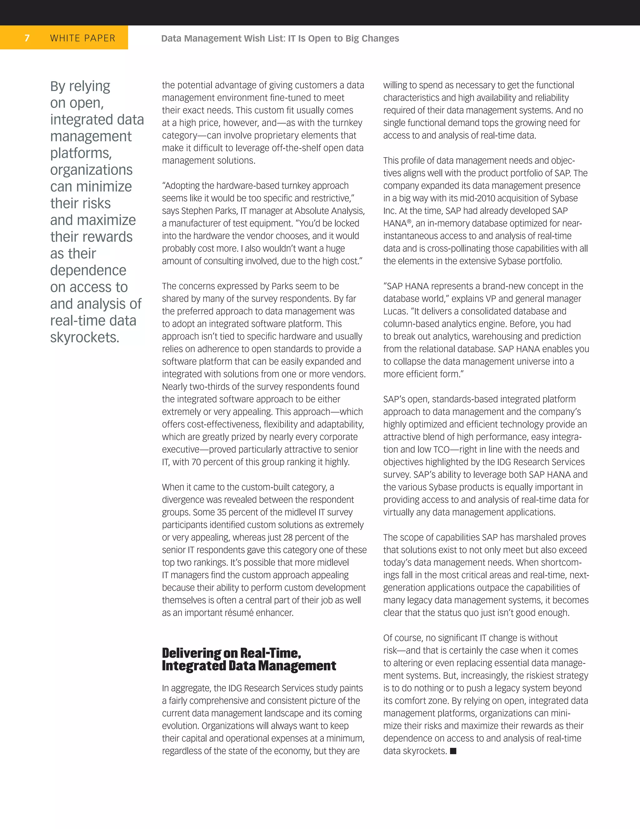 7   WHIT E PA P E R   Data Management Wish List: IT Is Open to Big Changes




    By relying        the potential advantage of giving customers a data        willing to spend as necessary to get the functional
                      management environment ﬁne-tuned to meet                  characteristics and high availability and reliability
    on open,          their exact needs. This custom ﬁt usually comes           required of their data management systems. And no
    integrated data   at a high price, however, and—as with the turnkey         single functional demand tops the growing need for
    management        category—can involve proprietary elements that            access to and analysis of real-time data.
                      make it difﬁcult to leverage off-the-shelf open data
    platforms,        management solutions.                                     This proﬁle of data management needs and objec-
    organizations                                                               tives aligns well with the product portfolio of SAP. The
    can minimize      “Adopting the hardware-based turnkey approach             company expanded its data management presence
                      seems like it would be too speciﬁc and restrictive,”      in a big way with its mid-2010 acquisition of Sybase
    their risks       says Stephen Parks, IT manager at Absolute Analysis,      Inc. At the time, SAP had already developed SAP
    and maximize      a manufacturer of test equipment. “You’d be locked        HANA®, an in-memory database optimized for near-
    their rewards     into the hardware the vendor chooses, and it would        instantaneous access to and analysis of real-time
                      probably cost more. I also wouldn’t want a huge           data and is cross-pollinating those capabilities with all
    as their          amount of consulting involved, due to the high cost.”     the elements in the extensive Sybase portfolio.
    dependence
    on access to      The concerns expressed by Parks seem to be                “SAP HANA represents a brand-new concept in the
                      shared by many of the survey respondents. By far          database world,” explains VP and general manager
    and analysis of   the preferred approach to data management was             Lucas. “It delivers a consolidated database and
    real-time data    to adopt an integrated software platform. This            column-based analytics engine. Before, you had
    skyrockets.       approach isn’t tied to speciﬁc hardware and usually       to break out analytics, warehousing and prediction
                      relies on adherence to open standards to provide a        from the relational database. SAP HANA enables you
                      software platform that can be easily expanded and         to collapse the data management universe into a
                      integrated with solutions from one or more vendors.       more efﬁcient form.”
                      Nearly two-thirds of the survey respondents found
                      the integrated software approach to be either             SAP’s open, standards-based integrated platform
                      extremely or very appealing. This approach—which          approach to data management and the company’s
                      offers cost-effectiveness, ﬂexibility and adaptability,   highly optimized and efﬁcient technology provide an
                      which are greatly prized by nearly every corporate        attractive blend of high performance, easy integra-
                      executive—proved particularly attractive to senior        tion and low TCO—right in line with the needs and
                      IT, with 70 percent of this group ranking it highly.      objectives highlighted by the IDG Research Services
                                                                                survey. SAP’s ability to leverage both SAP HANA and
                      When it came to the custom-built category, a              the various Sybase products is equally important in
                      divergence was revealed between the respondent            providing access to and analysis of real-time data for
                      groups. Some 35 percent of the midlevel IT survey         virtually any data management applications.
                      participants identiﬁed custom solutions as extremely
                      or very appealing, whereas just 28 percent of the         The scope of capabilities SAP has marshaled proves
                      senior IT respondents gave this category one of these     that solutions exist to not only meet but also exceed
                      top two rankings. It’s possible that more midlevel        today’s data management needs. When shortcom-
                      IT managers ﬁnd the custom approach appealing             ings fall in the most critical areas and real-time, next-
                      because their ability to perform custom development       generation applications outpace the capabilities of
                      themselves is often a central part of their job as well   many legacy data management systems, it becomes
                      as an important résumé enhancer.                          clear that the status quo just isn’t good enough.

                                                                                Of course, no signiﬁcant IT change is without
                      Delivering on Real-Time,                                  risk—and that is certainly the case when it comes
                      Integrated Data Management                                to altering or even replacing essential data manage-
                                                                                ment systems. But, increasingly, the riskiest strategy
                      In aggregate, the IDG Research Services study paints      is to do nothing or to push a legacy system beyond
                      a fairly comprehensive and consistent picture of the      its comfort zone. By relying on open, integrated data
                      current data management landscape and its coming          management platforms, organizations can mini-
                      evolution. Organizations will always want to keep         mize their risks and maximize their rewards as their
                      their capital and operational expenses at a minimum,      dependence on access to and analysis of real-time
                      regardless of the state of the economy, but they are      data skyrockets.
 