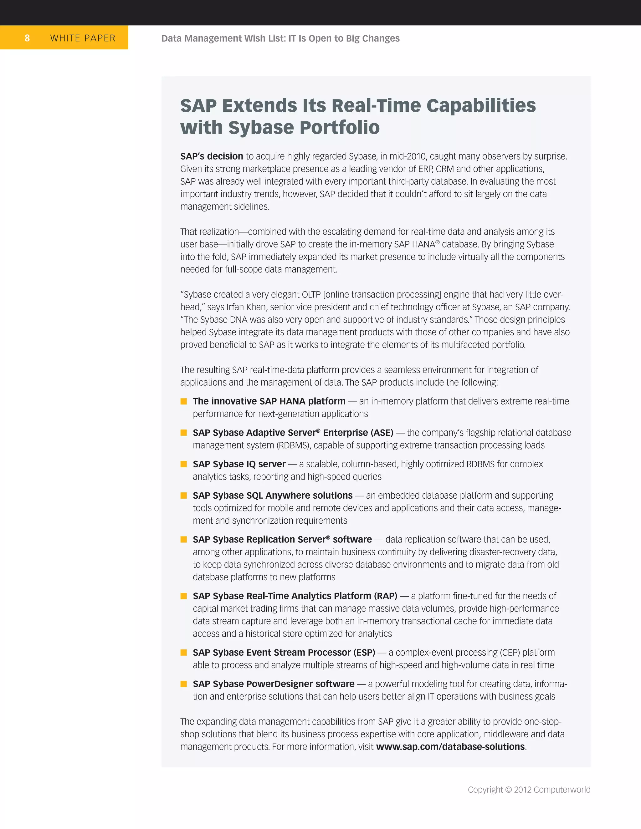 8   WHIT E PA P E R   Data Management Wish List: IT Is Open to Big Changes




                          SAP Extends Its Real-Time Capabilities
                          with Sybase Portfolio
                          SAP’s decision to acquire highly regarded Sybase, in mid-2010, caught many observers by surprise.
                          Given its strong marketplace presence as a leading vendor of ERP, CRM and other applications,
                          SAP was already well integrated with every important third-party database. In evaluating the most
                          important industry trends, however, SAP decided that it couldn’t afford to sit largely on the data
                          management sidelines.

                          That realization—combined with the escalating demand for real-time data and analysis among its
                          user base—initially drove SAP to create the in-memory SAP HANA® database. By bringing Sybase
                          into the fold, SAP immediately expanded its market presence to include virtually all the components
                          needed for full-scope data management.

                          “Sybase created a very elegant OLTP [online transaction processing] engine that had very little over-
                          head,” says Irfan Khan, senior vice president and chief technology ofﬁcer at Sybase, an SAP company.
                          “The Sybase DNA was also very open and supportive of industry standards.” Those design principles
                          helped Sybase integrate its data management products with those of other companies and have also
                          proved beneﬁcial to SAP as it works to integrate the elements of its multifaceted portfolio.

                          The resulting SAP real-time-data platform provides a seamless environment for integration of
                          applications and the management of data. The SAP products include the following:

                             The innovative SAP HANA platform — an in-memory platform that delivers extreme real-time
                             performance for next-generation applications

                             SAP Sybase Adaptive Server® Enterprise (ASE) — the company’s ﬂagship relational database
                             management system (RDBMS), capable of supporting extreme transaction processing loads

                             SAP Sybase IQ server — a scalable, column-based, highly optimized RDBMS for complex
                             analytics tasks, reporting and high-speed queries

                             SAP Sybase SQL Anywhere solutions — an embedded database platform and supporting
                             tools optimized for mobile and remote devices and applications and their data access, manage-
                             ment and synchronization requirements

                             SAP Sybase Replication Server® software — data replication software that can be used,
                             among other applications, to maintain business continuity by delivering disaster-recovery data,
                             to keep data synchronized across diverse database environments and to migrate data from old
                             database platforms to new platforms

                             SAP Sybase Real-Time Analytics Platform (RAP) — a platform ﬁne-tuned for the needs of
                             capital market trading ﬁrms that can manage massive data volumes, provide high-performance
                             data stream capture and leverage both an in-memory transactional cache for immediate data
                             access and a historical store optimized for analytics

                             SAP Sybase Event Stream Processor (ESP) — a complex-event processing (CEP) platform
                             able to process and analyze multiple streams of high-speed and high-volume data in real time

                             SAP Sybase PowerDesigner software — a powerful modeling tool for creating data, informa-
                             tion and enterprise solutions that can help users better align IT operations with business goals

                          The expanding data management capabilities from SAP give it a greater ability to provide one-stop-
                          shop solutions that blend its business process expertise with core application, middleware and data
                          management products. For more information, visit www.sap.com/database-solutions.



                                                                                                    Copyright © 2012 Computerworld
 