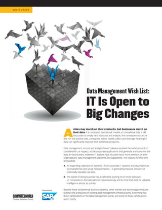 WHIT E PA P E R




                                         Data Management Wish List:
                                         IT Is Open to
                                         Big Changes
                  A
                            rmies may march on their stomachs, but businesses march on
                            their data. If a company’s operational, market or competitive data is old,
                            inaccurate or simply hard to access and analyze, the consequences can be
                  dire. On the positive side, companies able to rapidly collect and leverage meaningful
                  data can signiﬁcantly improve their battleﬁeld prospects.

                  Data management, access and analysis haven’t always received the same amount of
                  consideration, or respect, as the corporate applications that generate and consume the
                  data. In recent years, however, IT leaders have focused much more attention on their
                  organizations’ data management platforms and capabilities. The reasons for this shift
                  are twofold:

                  1. An expanding collection of systems—from corporate IT systems and cloud services
                     to smartphones and social media networks—is generating massive amounts of
                     potentially valuable raw data.

                  2. The speed of doing business has accelerated, putting much more pressure
                     on companies to ﬁnd data almost instantaneously and to mine that data for valuable
                     intelligence almost as quickly.

                  Beyond these fundamental business realities, other market and technology trends are
                  putting new pressures on existing data management infrastructures. Everything has
                  direct ramiﬁcations in the data management world, and some of those ramiﬁcations
                  aren’t pretty.
 