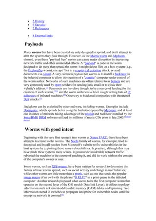 •     5 History
     •     6 See also
     •     7 References

     •     8 External links

 Payloads
Many worms that have been created are only designed to spread, and don't attempt to
alter the systems they pass through. However, as the Morris worm and Mydoom
showed, even these "payload free" worms can cause major disruption by increasing
network traffic and other unintended effects. A "payload" is code in the worm
designed to do more than spread the worm–it might delete files on a host system (e.g.,
the ExploreZip worm), encrypt files in a cryptoviral extortion attack, or send
documents via e-mail. A very common payload for worms is to install a backdoor in
the infected computer to allow the creation of a "zombie" computer under control of
the worm author. Networks of such machines are often referred to as botnets and are
very commonly used by spam senders for sending junk email or to cloak their
website's address.[1] Spammers are therefore thought to be a source of funding for the
creation of such worms,[2][3] and the worm writers have been caught selling lists of IP
addresses of infected machines.[4] Others try to blackmail companies with threatened
DoS attacks.[5]

Backdoors can be exploited by other malware, including worms. Examples include
Doomjuice, which spreads better using the backdoor opened by Mydoom, and at least
one instance of malware taking advantage of the rootkit and backdoor installed by the
Sony/BMG DRM software utilized by millions of music CDs prior to late 2005.[dubious –
discuss]




 Worms with good intent
Beginning with the very first research into worms at Xerox PARC, there have been
attempts to create useful worms. The Nachi family of worms, for example, tried to
download and install patches from Microsoft's website to fix vulnerabilities in the
host system–by exploiting those same vulnerabilities. In practice, although this may
have made these systems more secure, it generated considerable network traffic,
rebooted the machine in the course of patching it, and did its work without the consent
of the computer's owner or user.

Some worms, such as XSS worms, have been written for research to determine the
factors of how worms spread, such as social activity and change in user behavior,
while other worms are little more than a prank, such as one that sends the popular
image macro of an owl with the phrase "O RLY?" to a print queue in the infected
computer. Another research proposed what seems to be the first computer worm that
operates on the second layer of the OSI model (Data link Layer), it utilizes topology
information such as Content-addressable memory (CAM) tables and Spanning Tree
information stored in switches to propagate and probe for vulnerable nodes until the
enterprise network is covered.[6]
 