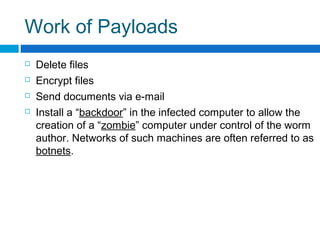 Work of Payloads
 Delete files
 Encrypt files
 Send documents via e-mail
 Install a “backdoor” in the infected computer to allow the
creation of a “zombie” computer under control of the worm
author. Networks of such machines are often referred to as
botnets.
 