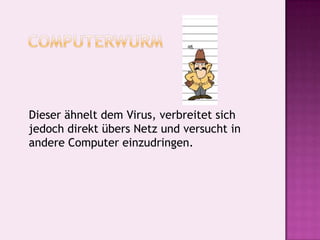   Computerwurm 	Dieser ähnelt dem Virus, verbreitet sich jedoch direkt übers Netz und versucht in andere Computer einzudringen. 