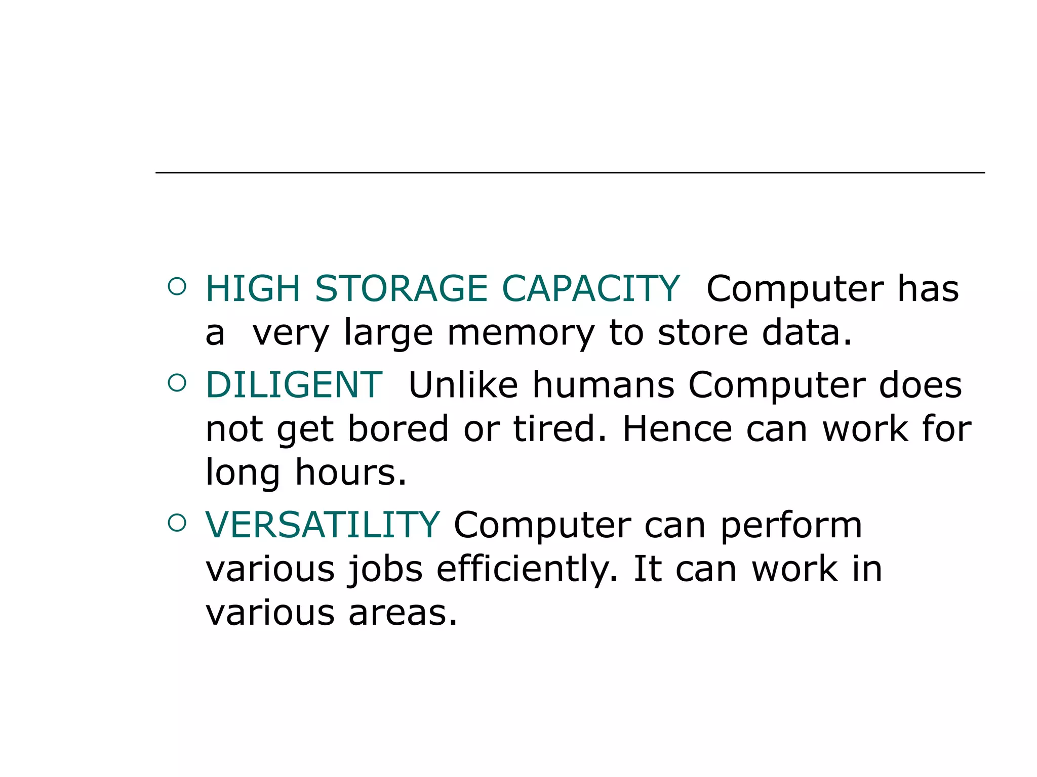 HIGH STORAGE CAPACITY  Computer has a  very large memory to store data. DILIGENT  Unlike humans Computer does not get bored or tired. Hence can work for long hours. VERSATILITY   Computer can perform various jobs efficiently. It can work in various areas. 