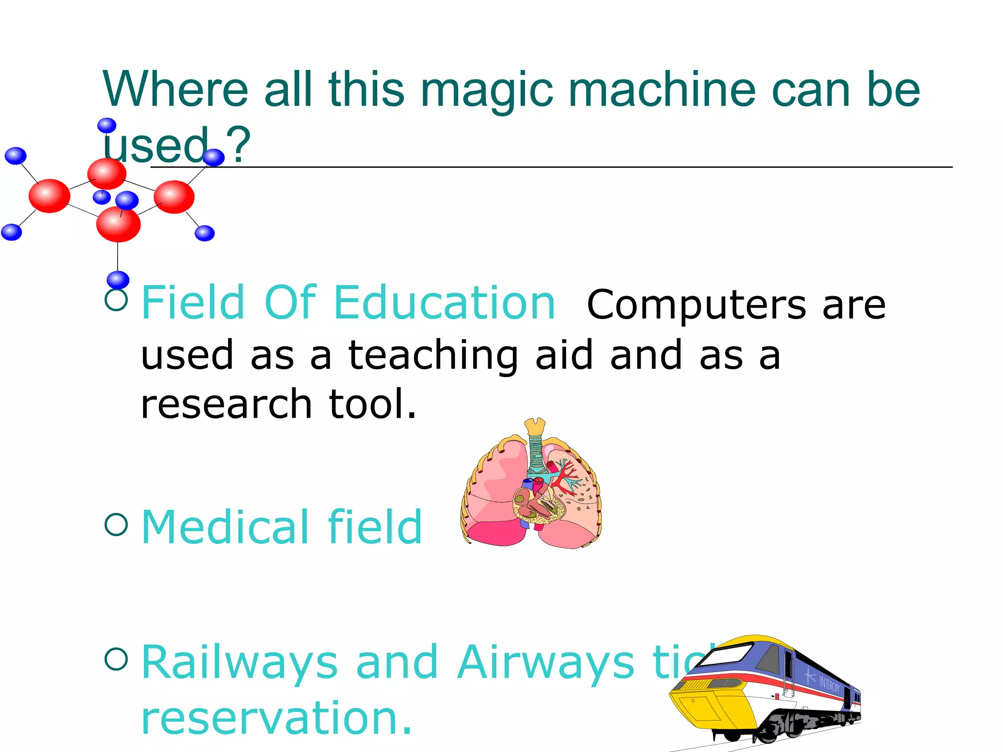 Where all this magic machine can be used ? Field Of Education   Computers are used as a teaching aid and as a research tool. Medical field  Railways and Airways ticket reservation. 