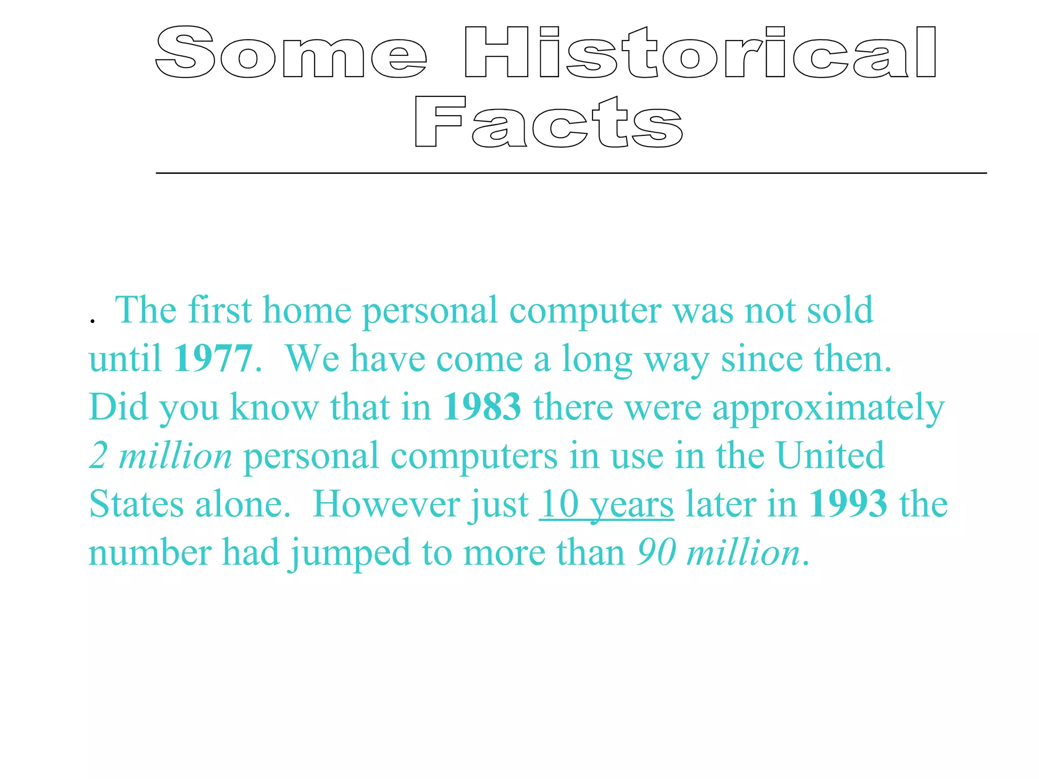 Some Historical  Facts .    The first home personal computer was not sold until  1977 .  We have come a long way since then.  Did you know that in  1983  there were approximately  2 million  personal computers in use in the United States alone.  However just  10 years  later in  1993  the number had jumped to more than  90 million .   