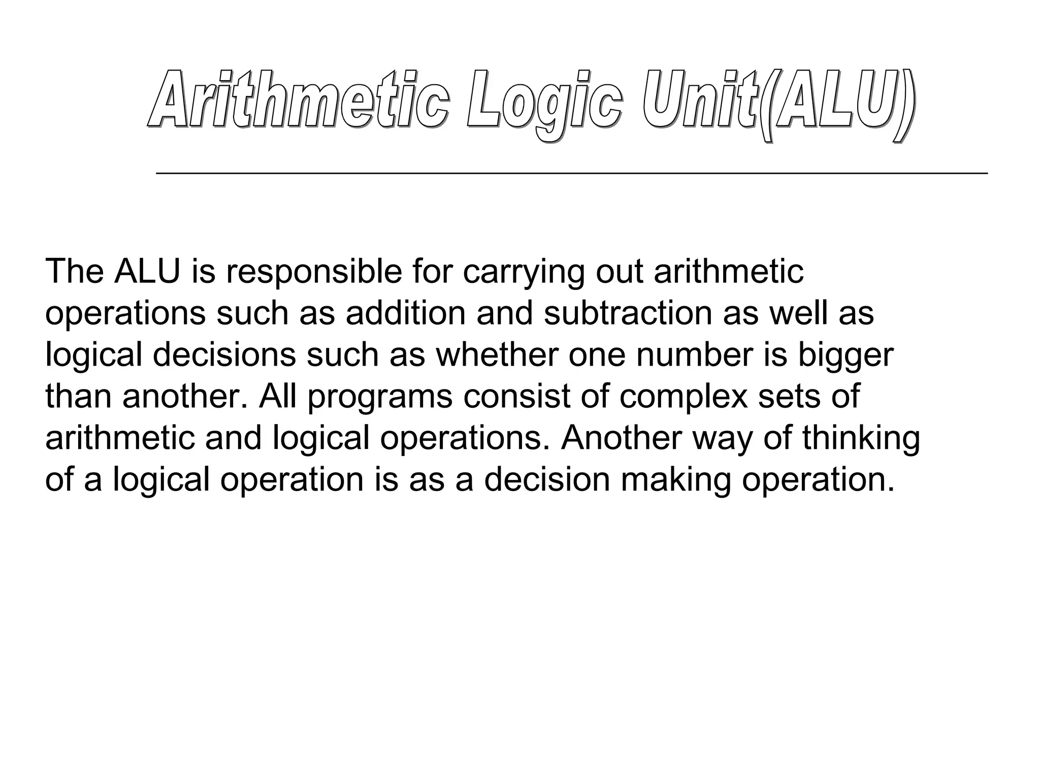 Arithmetic Logic Unit(ALU) The ALU is responsible for carrying out arithmetic operations such as addition and subtraction as well as logical decisions such as whether one number is bigger than another. All programs consist of complex sets of arithmetic and logical operations. Another way of thinking of a logical operation is as a decision making operation.  