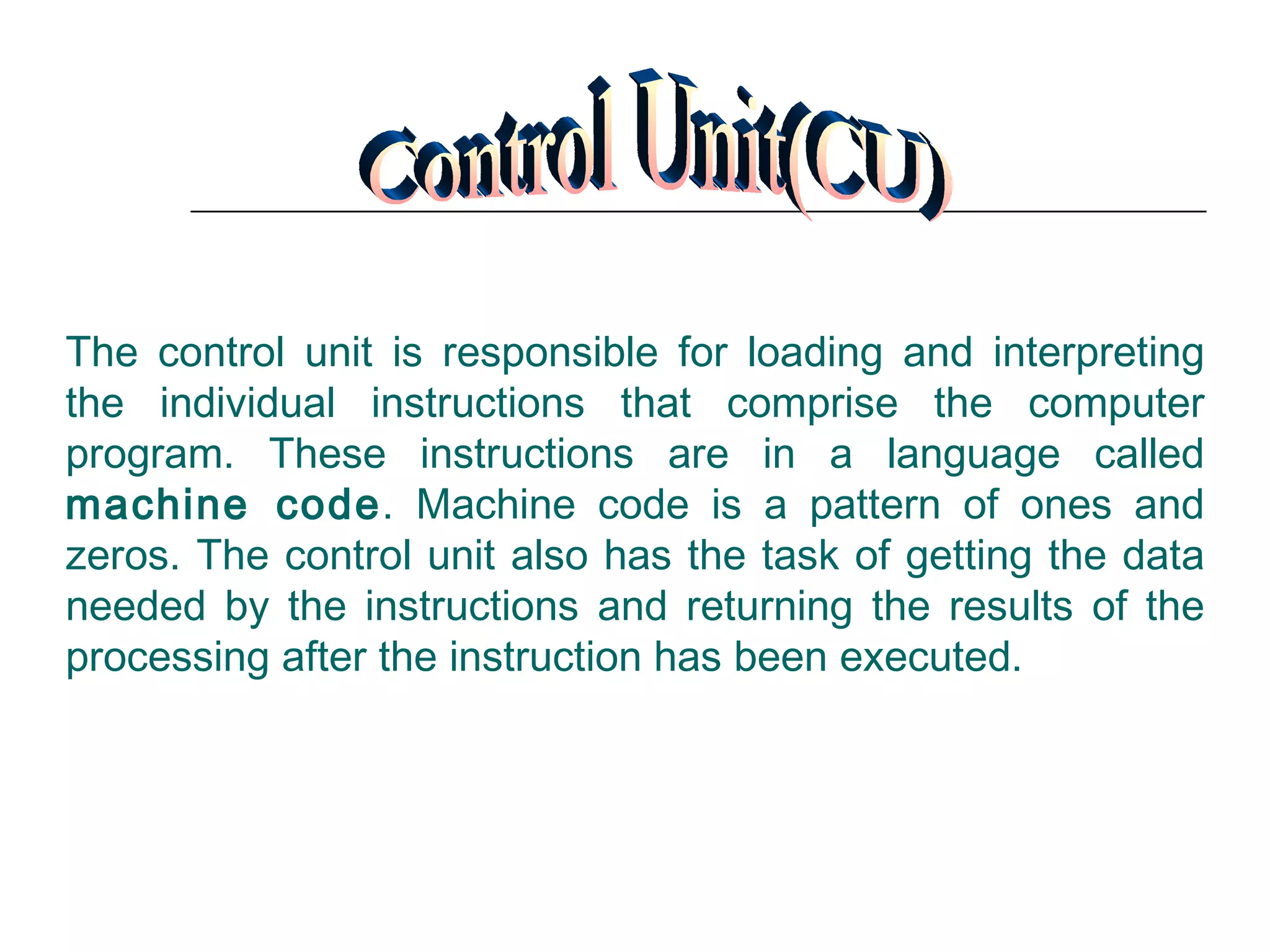 Control Unit(CU) The control unit is responsible for loading and interpreting the individual instructions that comprise the computer program. These instructions are in a language called  machine code . Machine code is a pattern of ones and zeros. The control unit also has the task of getting the data needed by the instructions and returning the results of the processing after the instruction has been executed.  