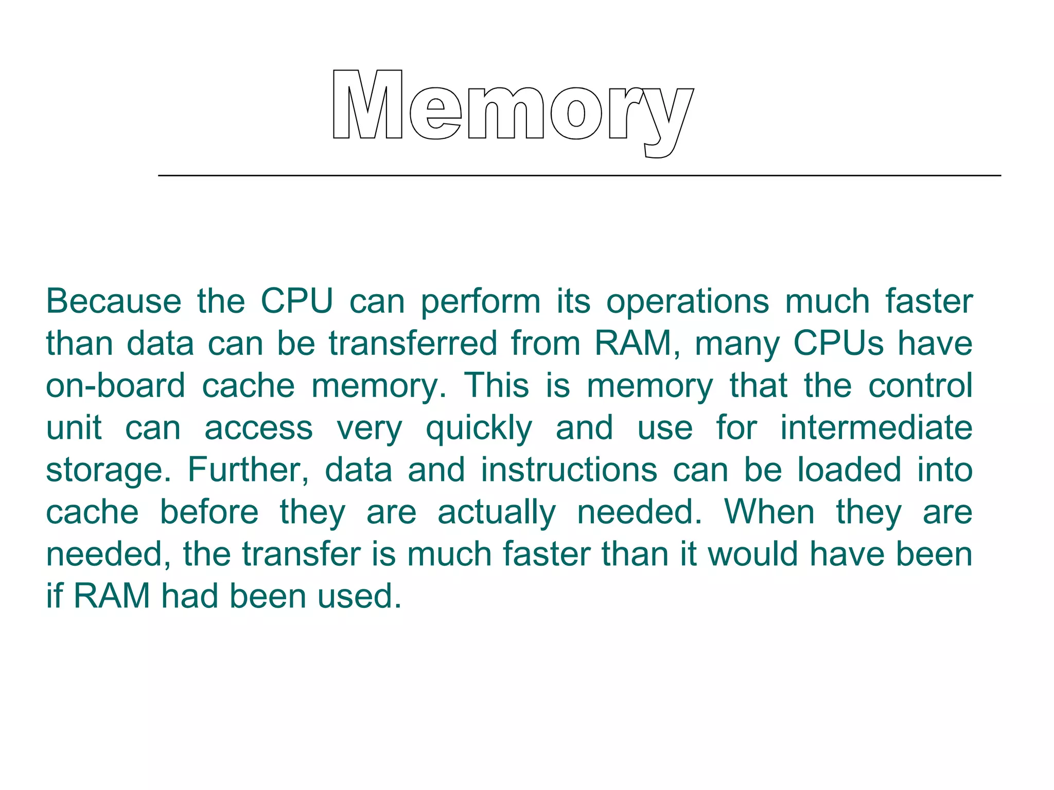 Memory Because the CPU can perform its operations much faster than data can be transferred from RAM, many CPUs have on-board cache memory. This is memory that the control unit can access very quickly and use for intermediate storage. Further, data and instructions can be loaded into cache before they are actually needed. When they are needed, the transfer is much faster than it would have been if RAM had been used.  