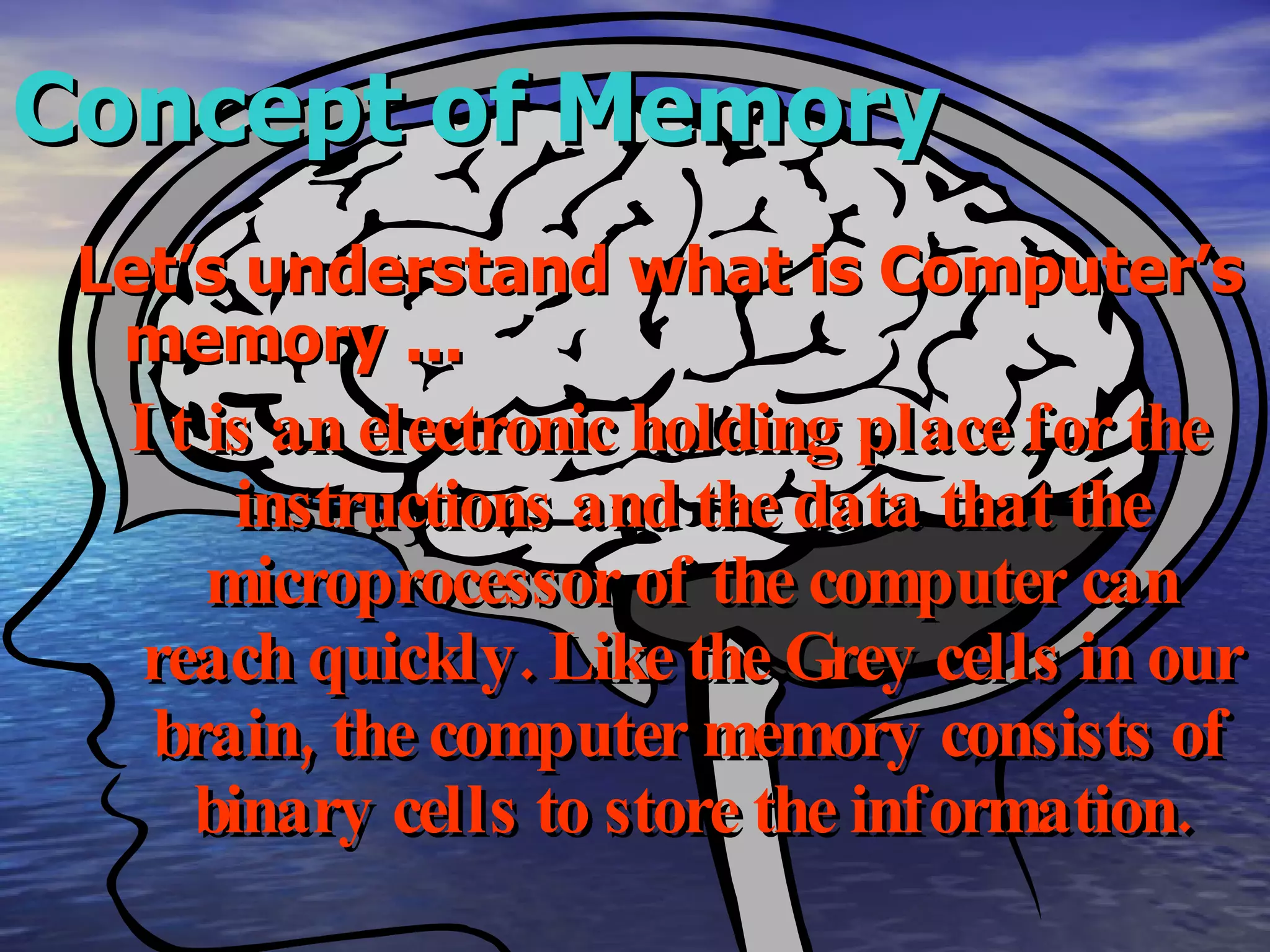 Concept of Memory Let’s understand what is Computer’s memory ... It is an electronic holding place for the instructions and the data that the microprocessor of the computer can reach quickly. Like the Grey cells in our brain, the computer memory consists of binary cells to store the information. 